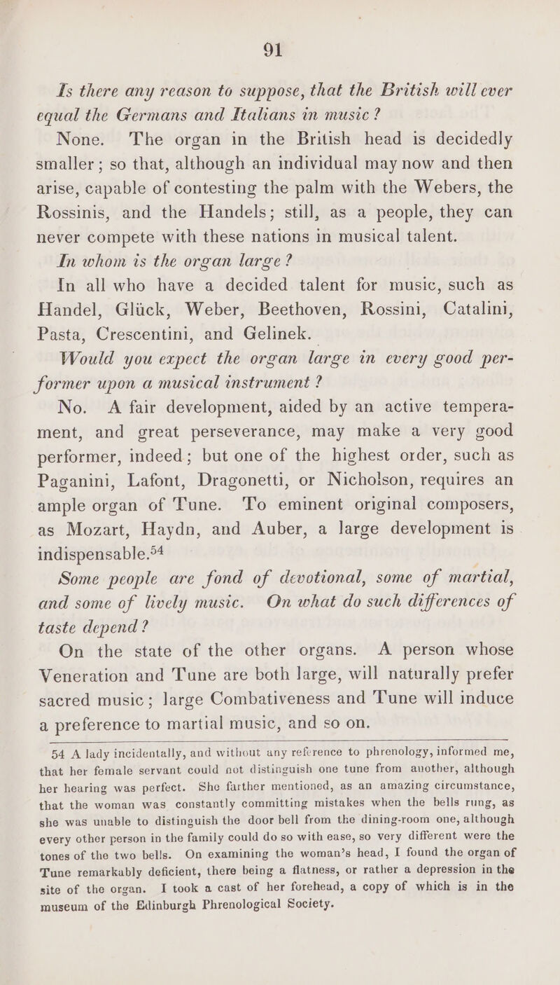 Is there any reason to suppose, that the British will ever equal the Germans and Italians in music ? None. The organ in the British head is decidedly smaller; so that, although an individual may now and then arise, capable of contesting the palm with the Webers, the Rossinis, and the Handels; still, as a people, they can never compete with these nations in musical talent. In whom is the organ large? In all who have a decided talent for music, such as Handel, Glick, Weber, Beethoven, Rossini, Catalini, Pasta, Crescentini, and Gelinek. Would you expect the organ large in every good per- former upon a musical instrument ? No. A fair development, aided by an active tempera- ment, and great perseverance, may make a very good performer, indeed; but one of the highest order, such as Paganini, Lafont, Dragonetti, or Nicholson, requires an ample organ of Tune. To eminent original composers, as Mozart, Haydn, and Auber, a large development is indispensable.*4 Some people are fond of devotional, some of martial, and some of lively music. On what do such differences of taste depend ? On the state of the other organs. A person whose Veneration and Tune are both large, will naturally prefer sacred music; large Combativeness and ‘Tune will induce a preference to martial music, and so on. 54 A lady incidentally, and without any reference to phrenology, informed me, that her female servant could not distinguish one tune from another, although her hearing was perfect. She farther mentioned, as an amazing circumstance, that the woman was constantly committing mistakes when the bells rung, as she was unable to distinguish the door bell from tke dining-room one, although every other person in the family could do so with ease, so very different were the tones of the two bells. On examining the woman’s head, I found the organ of Tune remarkably deficient, there being a flatness, or rather a depression in the site of the organ. I took a cast of her forehead, a copy of which is in the museum of the Edinburgh Phrenological Society.