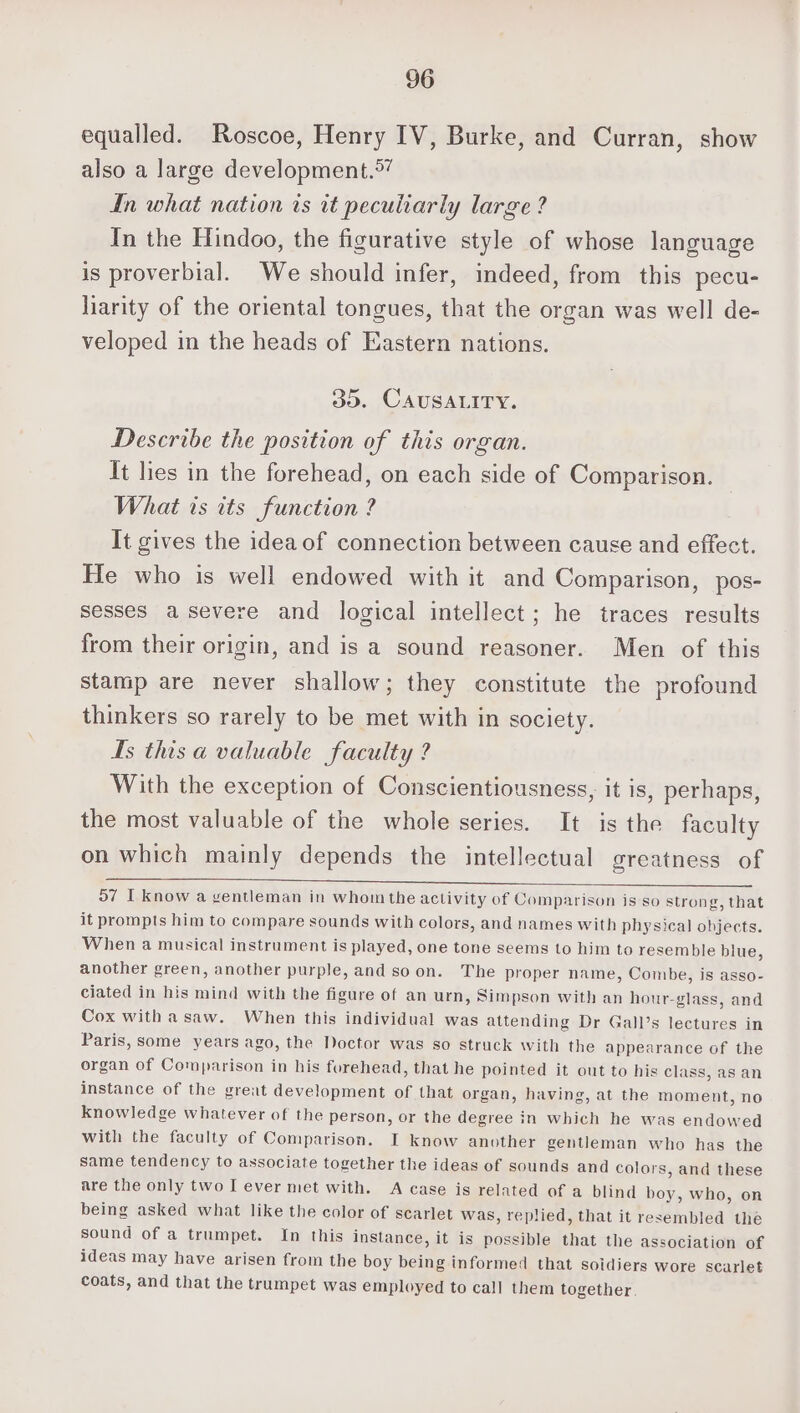 equalled. Roscoe, Henry IV, Burke, and Curran, show also a large development.°” In what nation is it peculiarly large ? In the Hindoo, the figurative style of whose language is proverbial. We should infer, indeed, from this pecu- liarity of the oriental tongues, that the organ was well de- veloped in the heads of Eastern nations. 30. CAUSALITY. Describe the position of this organ. It lies in the forehead, on each side of Comparison. What ts its function ? It gives the idea of connection between cause and effect. He who is well endowed with it and Comparison, pos- sesses asevere and logical intellect; he traces results from their origin, and is a sound reasoner. Men of this stamp are never shallow; they constitute the profound thinkers so rarely to be met with in society. Hs this a valuable faculty ? With the exception of Conscientiousness, it is, perhaps, the most valuable of the whole series. It is the faculty on which mainly depends the intellectual greatness of 57 I know a ventleman in whom the activity of Comparison is so strong, that it prompts him to compare sounds with colors, and names with physical objects. When a musical instrument is played, one tone seems to him to resemble blue, another green, another purple, and soon. The proper name, Combe, is asso- ciated in his mind with the figure of an urn, Simpson with an hour-glass, and Cox witha saw. When this individual was attending Dr Gall’s lectures in Paris, some years ago, the Doctor was so struck with the appearance of the organ of Comparison in his forehead, that he pointed it out to his class, as an instance of the great development of that organ, having, at the moment, no knowledge whatever of the person, or the degree in which he was endowed with the faculty of Comparison. I know another gentleman who has the same tendency to associate together the ideas of sounds and colors, and these are the only two I ever met with. A case is related of a blind boy, who, on being asked what like the color of scarlet was, replied, that it resembled the sound of a trumpet. In this instance, it is possible that the association of ideas may have arisen from the boy being informed that soidiers wore scarlet coats, and that the trumpet was employed to call them together.