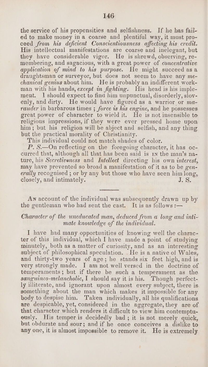 the service of his propensities and selfishness. If he has fail- ed to make money in a coarse and plentiful way, it must pro- ceed from his deficient Conscientiousness affecting his credit. His intellectual manifestations are coarse and inelegant, but they have considerable vigor. He is shrewd, observing, re- membering, and sagacious, with a great power of concentrative application of mind to his purpose. He might succeed asa draughtsman or surveyor, but does not seem to have any me- chanical genius about him. He is probably an indifferent work- man with his hands, except in fiehting. His head is his imple- ment. 1 should expect to find him unpunctual, disorderly, slov- enly, and dirty. He would have figured as a warrior or ma- rauder in barbarous times ; force is his engine, and he possesses. great power of character to wield it. He is not insensible to religious impressions, if they were ever pressed home upon him; but his religion will be abject and selfish, and any thing but the practical morality of Christianity. This individual could not match shades of color. P. S.—On reflecting on the foregoing character, it has oc- curred that, although all that has been said is 1n the man’s na- ture, his Secretweness and Intellect directing his own interest, may have prevented so broad a manifestation of it as to be gen- erally recognised ; or by any but those who have seen him long, closely, and intimately. Aw account of the individual was subsequently drawn up by the gentleman who had sent the cast. It is as follows :— Character of the uneducated man, deduced from a long and inti- mate knowledge of the individual. I have had many opportunities of knowing well the charac- ter of this individual, which I have made a point of studying minutely, both as a matter of curiosity, and as an interesting subject of philosophical speculation. He is a native of Wales, and thirty-two years of age; he stands six feet high, and is very strongly made. I am not well versed in the doctrine of temperaments; but if there be such a temperament as the sanguineo-melancholic, I should say it is his. Though perfect- ly illiterate, and ignorant upon almost every subject, there is something about the man which makes it impossible for any body to despise him. Taken individually, all his qualifications are despicable, yet, considered in the aggregate, they are of that character which renders it difficult to view him contemptu- eusly. His temper is decidedly bad; it is not merely quick, but obdurate and sour; and if he once conceives a dislike to any one, it is almost impossible to remove it. He is extremely