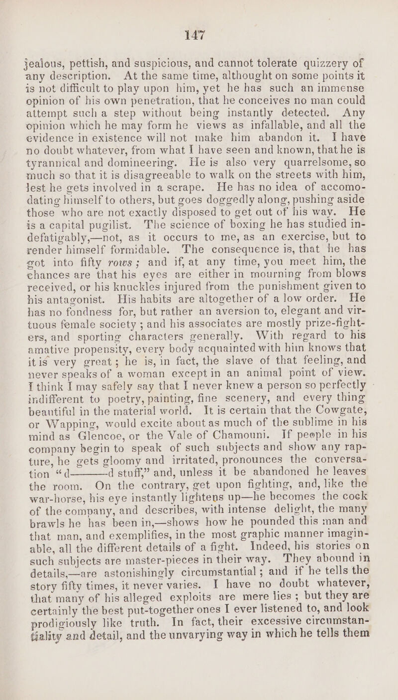 jealous, pettish, and suspicious, and cannot tolerate quizzery of any description, At the same time, althought on some points it is not difficult to play upon him, yet he has such an immense opinion of his own penetration, that he conceives no man could attempt sucha step without being instantly detected. Any opinion which he may form he views as infallable, and all the evidence in existence will not make him abandon it. Ihave no doubt whatever, from what I have seen and known, that he is tyrannical and domineering. Heis also very quarrelsome, so much so that it is disagreeable to walk on the streets with him, Jest he gets involved in a scrape. He has no idea of accomo- dating himself to others, but goes doggedly along, pushing aside those who are not exactly disposed to get out of his way. He is a capital pugilist. The science of boxing he has studied in- defatigably,—not, as it occurs to me, as an exercise, but to render himself formidable. The consequence is, that he has got into fifty rows; and if,at any time, you meet him, the chances are that his eyes are either in mourning from blows received, or his knuckles injured from the punishment given to his antagonist. His habits are altogether of alow order. He has no fondness for, but rather an aversion to, elegant and vir- tuous female society ; and his associates are mostly prize-fight- ers, and sporting characters generally. With regard to his amative propensity, every body acquainted with him knows that itis very great; he is, in fact, the slave of that feeling, and never speaks of a woman except in an animal point of view. { think I may safely say that I never knew a person so perfectly - indifferent to poetry, painting, fine scenery, and every thing beautiful in the material world. It is certain that the Cowgate, or Wapping, would excite about as much of the sublime in his mind as Glencoe, or the Vale of Chamouni. If people in his company begin to speak of such subjects and show any rap- ture, he gets gloomy and irritated, pronounces the conversa- tion “d d stuff,” and, unless it be abandoned he leaves the room. On the contrary, get upon fighting, and, like the war-horse, his eye instantly lightens up—he becomes the cock of the company, and describes, with intense delight, the many brawls he has been in,—shows how he pounded this man and that man, and exemplifies, inthe most graphic manner imagin- able, all the different details of a fight. Indeed, his stories on such subjects are master-pieces in their way. They abound in details,—are astonishingly circumstantial; and if he tells the story fifty times, it never varies. I have no doubt whatever, that many of his alleged exploits are mere lies; but they are certainly the best put-together ones I ever listened to, and look prodigiously like truth. In fact, their excessive circumstan- tiality and detail, and the unvarying way in which he tells them