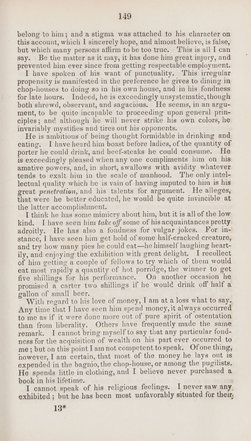 belong to him; and a stigma was attached to his character on this account, which I sincerely hope, and almost believe, is false, but which many persons affirm to be too true. This is all I can say. Be the matter as it may, it has done him great injury, and prevented him ever since from getting respectable employment. I have spoken of his want of punctuality. This irregular propensity is manifested in the preference he gives to dining in chop-houses to doing go in his own house, and in his fondness for late hours. Indeed, he is exceedingly unsystematic, though both shrewd, observant, and sagacious. He seems, in an argu- ment, to be quite incapable to proceeding upon general prin- ciples; and although he will never strike his own colors, ne invariably mystifies and tires out his opponents. He is ambitious of being thought formidable in drinking and eating. I have heard him boast before ladies, of the quantity of porter he could drink, and beef-steaks he could consume. He is exceedingly pleased when any one compliments him on his amative powers, and, in short, swallows with avidity whatever tends to exalt him in the scale of manhood. The only intel- lectual quality which he is vain of having imputed to him is his great penetration, and his talents for argument. He alleges, that were he better educated, he would be quite invincible at the latter accomplishment. I think he has some mimicry about him, but it is all of the low kind. I have seen him take off some of his acquaintances pretty adroitly. He has also a fondness for vulgar jokes. For in- stance, I have seen him get hold of some half-cracked creature, and try how many pies he could eat—he himself laughing heart- ily, and enjoying the exhibition with great delight. I recollect of him getting a couple of fellows to try which of them would eat most rapidly a quantity of hot porridge, the winner to get five shillings for his performance. On another occasion he promised a carter two shillings if he would drink off half a gallon of small beer. With regard to his love of money, I am at a loss what to say. Any time that I have seen him spend money, it always occurred to me as if it were done more out of pure spirit of ostentation than from liberality. Others have frequently made the same remark. I cannot bring myself to say that any particular fond- ness for the acquisition of wealth on his part ever occurred to me ; but on this point lam not competent tospeak. Ofone thing, nowever, I am certain, that most of the money he lays out is expended in the bagnio, the chop-house, or among the pugilists. He spends little in clothing, and I believe never purchased a book in his lifetime. 2 I cannot speak of his religious feelings. I never saw any, exhibited ; but he has been most unfavorably situated for their, 13*