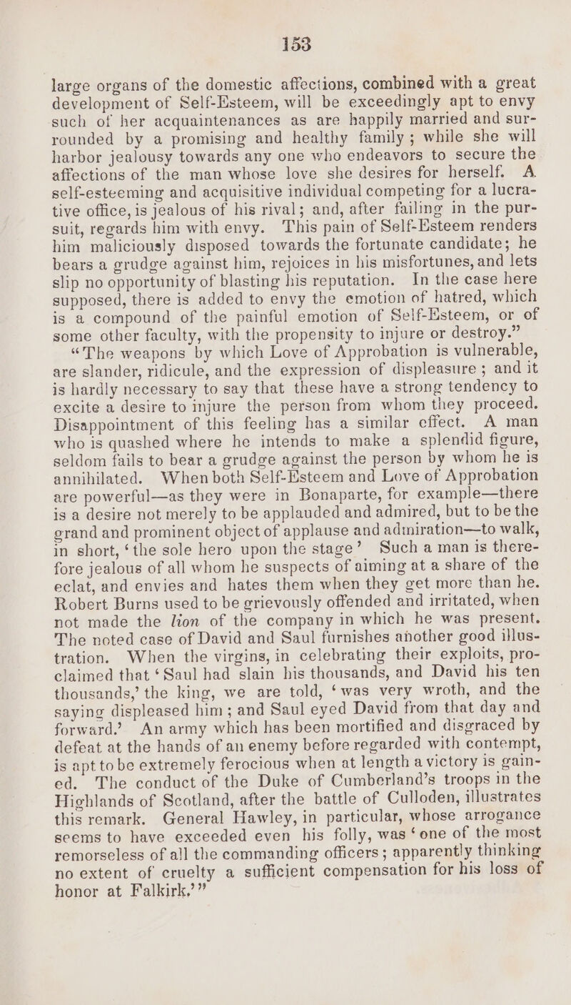 large organs of the domestic affections, combined with a great development of Self-Esteem, will be exceedingly apt to envy such of her acquaintenances as are happily married and sur- rounded by a promising and healthy family ; while she will harbor jealousy towards any one who endeavors to secure the affections of the man whose love she desires for herself. A. self-esteeming and acquisitive individual competing for a lucra- tive office, is jealous of his rival; and, after failing in the pur- suit, regards him with envy. This pain of Self-Esteem renders him maliciously disposed towards the fortunate candidate; he bears a grudge against him, rejoices in his misfortunes, and lets slip no opportunity of blasting his reputation. In the case here supposed, there is added to envy the emotion of hatred, which is a compound of the painful emotion of Self-Esteem, or of some other faculty, with the propensity to injure or destroy.” “The weapons by which Love of Approbation is vulnerable, are slander, ridicule, and the expression of displeasure ; and it is hardly necessary to say that these have a strong tendency to excite a desire to injure the person from whom they proceed. Disappointment of this feeling has a similar effect. A man who is quashed where he intends to make a splendid figure, seldom fails to bear a grudge against the person by whom he is annihilated. When both Self-Esteem and Love of Approbation are powerful—as they were in Bonaparte, for example—there is a desire not merely to be applauded and admired, but to be the grand and prominent object of applause and adiniration—to walk, in short, ‘the sole hero upon the stage’ Such a man is there- fore jealous of all whom he suspects of aiming at a share of the eclat, and envies and hates them when they get more than he. Robert Burns used to be grievously offended and irritated, when not made the lion of the company in which he was present. The noted case of David and Saul furnishes ahother good illus- tration. When the virgins, in celebrating their exploits, pro- claimed that ‘Saul had slain his thousands, and David his ten thousands,’ the king, we are told, ‘was very wroth, and the saying displeased him ; and Saul eyed David from that day and forward.? An army which has been mortified and disgraced by defeat at the hands of an enemy before regarded with contempt, is apt to be extremely ferocious when at length a victory is gain- ed. The conduct of the Duke of Cumberland’s troops in the Highlands of Scotland, after the battle of Culloden, illustrates this remark. General Hawley, in particular, whose arrogance seems to have exceeded even his folly, was ‘one of the most remorseless of all the commanding officers; apparently thinking no extent of cruelty a sufficient compensation for his loss of honor at Falkirk,’”