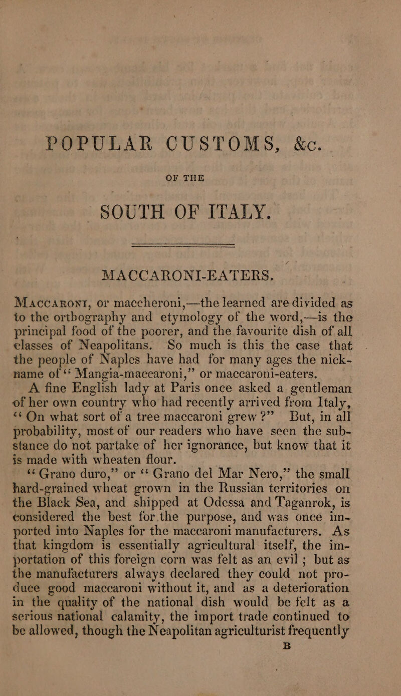 POPULAR CUSTOMS, &amp;c. OF THE SOUTH OF ITALY. MACCARONI-EATERS,. Maccasront, or maccheroni,—the learned are divided as to the orthography and etymology of the word,—is the principal food of the poorer, and the favourite dish of all classes of Neapolitans. So much is this the case that the people of Naples have had for many ages the nick- name of ‘‘ Mangia-maccaroni,’”’ or maccaroni-eaters. A fine English lady at Paris once asked a gentleman of her own country who had recently arrived from Italy, *¢ On what sort of a tree maccaroni grew ?” But, in all probability, most of our readers who have seen the sub- stance do not partake of her ignorance, but know that it is made with wheaten flour. “‘ Grano duro,” or ‘* Grano del Mar Nero,” the small hard-grained wheat grown in the Russian territories on the Black Sea, and shipped at Odessa and Taganrok, is considered the best forthe purpose, and was once im- ported into Naples for the maccaroni manufacturers. As that kingdom is essentially agricultural itself, the im- portation of this foreign corn was felt as an evil; but as the manufacturers always declared they could not pro- duce good maccaroni without it, and as a deterioration in the quality of the national dish would be felt as a serious national calamity, the import trade continued to be allowed, though the Neapolitan agriculturist frequently B