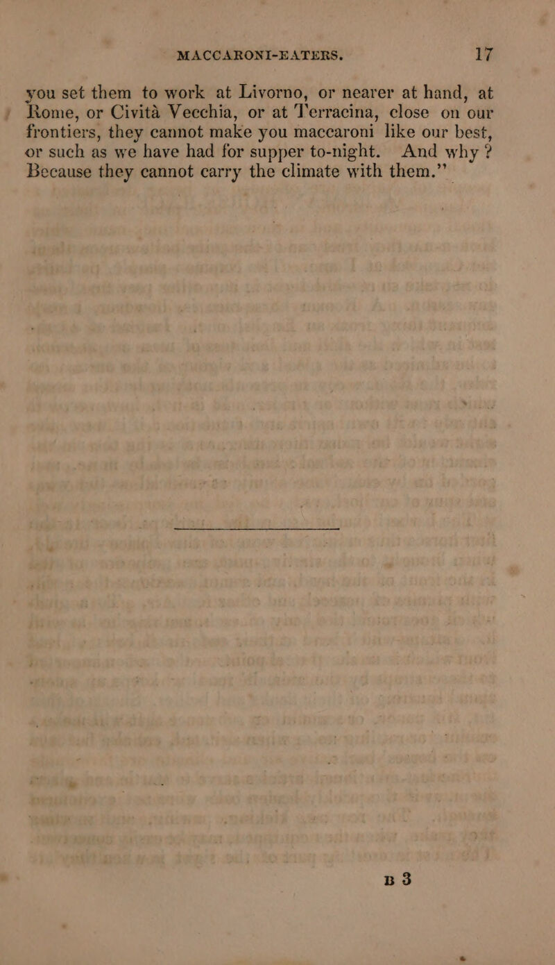 you set them to work at Livorno, or nearer at hand, at Rome, or Civita Vecchia, or at Terracina, close on our frontiers, they cannot make you maccaroni like our best, or such as we have had for supper to-night. And why ? Because they cannot carry the climate with them.’ B 3