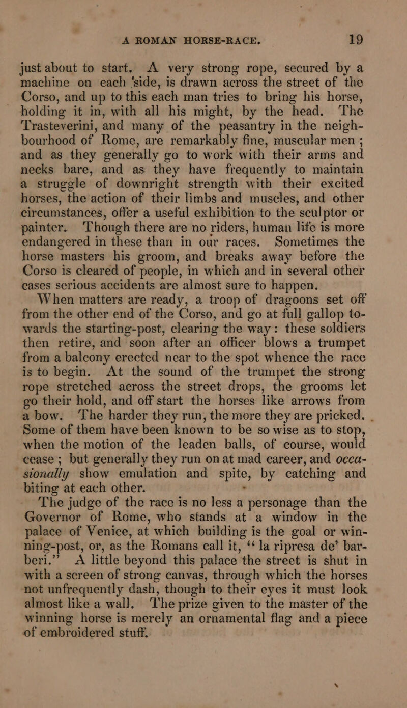 just about to start. A very strong rope, secured by a machine on each ‘side, is drawn across the street of the Corso, and up to this each man tries to bring his horse, holding it in, with all his might, by the head. ‘The ‘Trasteverini, and many of the peasantry in the neigh- bourhood of Rome, are remarkably fine, muscular men ; and as they generally go to work with their arms and necks bare, and as they have frequently to maintain a struggle of downright strength with their excited horses, the action of their limbs and muscles, and other circumstances, offer a useful exhibition to the sculptor or painter. ‘Though there are no riders, human life is more endangered in these than in our races. Sometimes the horse masters his groom, and breaks away before the Corso is cleared of people, in which and in several other cases serious accidents are almost sure to happen. When matters are ready, a troop of dragoons set off from the other end of the Corso, and go at full gallop to- wards the starting-post, clearing the way: these soldiers then retire, and soon after an officer blows a trumpet from a balcony erected near to the spot whence the race is to begin. At the sound of the trumpet the strong rope stretched across the street drops, the grooms let go their hold, and off start the horses like arrows from a bow. ‘The harder they run, the more they are pricked. . Some of them have been known to be so wise as to stop, when the motion of the leaden balls, of course, would cease ; but generally they run on at mad career, and occa- sionally show emulation and spite, by catching and biting at each other. - The judge of the race is no less a personage than the Governor of Rome, who stands at a window in the palace of Venice, at which building is the goal or win- ning-post, or, as the Romans call it, ‘‘ la ripresa de’ bar- beri.”’ A little beyond this palace the street is shut in with a screen of strong canvas, through which the horses not unfrequently dash, though to their eyes it must look almost like a wal]. ‘The prize given to the master of the winning horse is merely an ornamental flag and a piece of embroidered stuff.