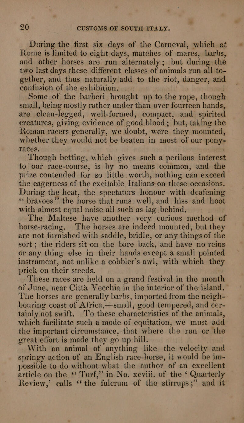 During the first six days of the Carneval, which at Rome is limited to eight days, matches of mares, barbs, and other horses are run alternately; but during the two last days these different classes of animals run all to- gether, and thus naturally add to the riot, danger, and confusion of the exhibition. Some of the barberi brought up to the rope, though small, being mostly rather under than over fourteen hands, are clean- legged, well-formed, compact, and spirited creatures, giving evidence of good blood ; but, taking the Roman racers generally, we doubt, were they mounted, whether they would not be beaten in most of our pany races. Though betting, which gives such a perilous interest to our race-course, is by no means common, and the prize contended for so httle worth, nothing can execed the eagerness of the excitable Italians on these occasions, During the heat, the spectators honour with deafening ‘ bravoes” the horse that runs. w ell, and hiss and hoot with almost equal noise all such as lag behind. The Maltese have another very curious method of horse-racing. The horses are indeed mounted, but they are not furnished with saddle, bridle, or any things of the sort; the riders sit on the bare back, and have no reins or any thing else in their hands except a small pointed instrument, not unlike a cobbler’s awl, with which they prick on their steeds. These races are held on a grand festival in the month of June, near Citth Vecchia in the interior of the island. ‘The horses are generally barbs, imported from the neigh- bouring coast of Africa,—small, good tempered, and cer- tainly not swift. ‘To these characteristics of the animals, which facilitate such a mode of equitation, we must add the importaut circumstance, that where the run or the great effort is made they go up hill. With an animal of anything like the velocity and springy action of an English race-horse, it would be im- possible to do without what the author of an excellent article on the ‘‘ Turf,” in No. xeviii. of the ‘ Quarterly Review,’ calls “the fulcrum of the stirrups ;” and it