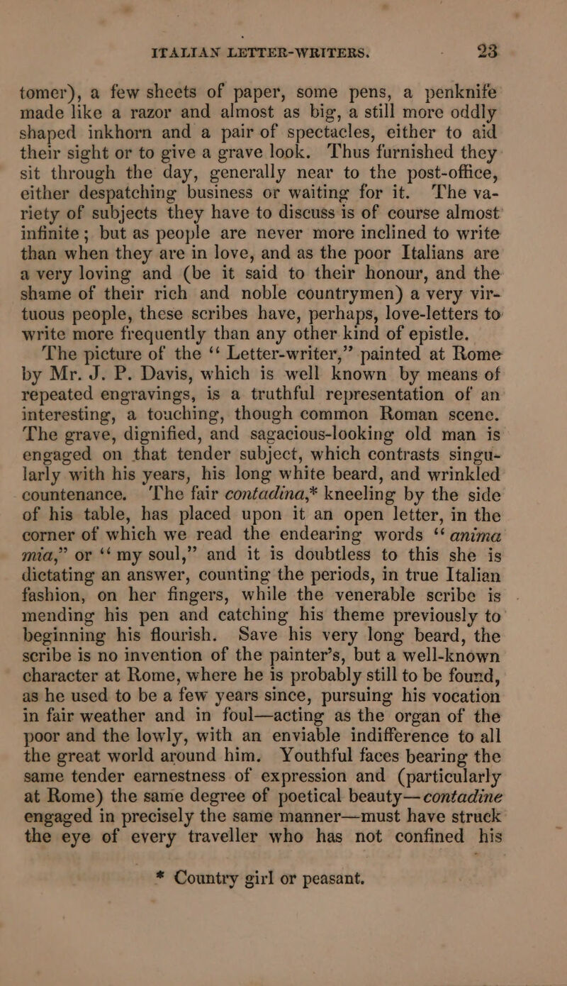 tomer), a few sheets of paper, some pens, a penknife made like a razor and almost as big, a still more oddly shaped inkhorn and a pair of spectacles, either to aid their sight or to give a grave look. Thus furnished they sit through the day, generally near to the post-office, either despatching business or waiting for it. The va- riety of subjects they have to discuss is of course almost infinite ; but as people are never more inclined to write than when they are in love, and as the poor Italians are a very loving and (be it said to their honour, and the shame of their rich and noble countrymen) a very vir- tuous people, these scribes have, perhaps, love-letters to: write more frequently than any other kind of epistle. The picture of the ‘‘ Letter-writer,” painted at Rome by Mr. J. P. Davis, which is well known by means of repeated engravings, is a truthful representation of an interesting, a touching, though common Roman scene. The grave, dignified, and sagacious-looking old man is engaged on that tender subject, which contrasts singu- larly with his years, his long white beard, and wrinkled countenance. ‘The fair contadina,* kneeling by the side of his table, has placed upon it an open letter, in the corner of which we read the endearing words ‘‘ anima mia,” or ‘‘ my soul,” and it is doubtless to this she is dictating an answer, counting the periods, in true Italian fashion, on her fingers, while the venerable scribe is mending his pen and catching his theme previously to beginning his flourish. Save his very long beard, the scribe is no invention of the painter’s, but a well-known character at Rome, where he is probably still to be found, as he used to be a few years since, pursuing his vocation in fair weather and in foul—acting as the organ of the poor and the lowly, with an enviable indifference to all the great world around him. Youthful faces bearing the same tender earnestness of expression and (particularly at Rome) the same degree of poetical beauty— contadine engaged in precisely the same manner—must have struck the eye of every traveller who has not confined his * Country girl or peasant.