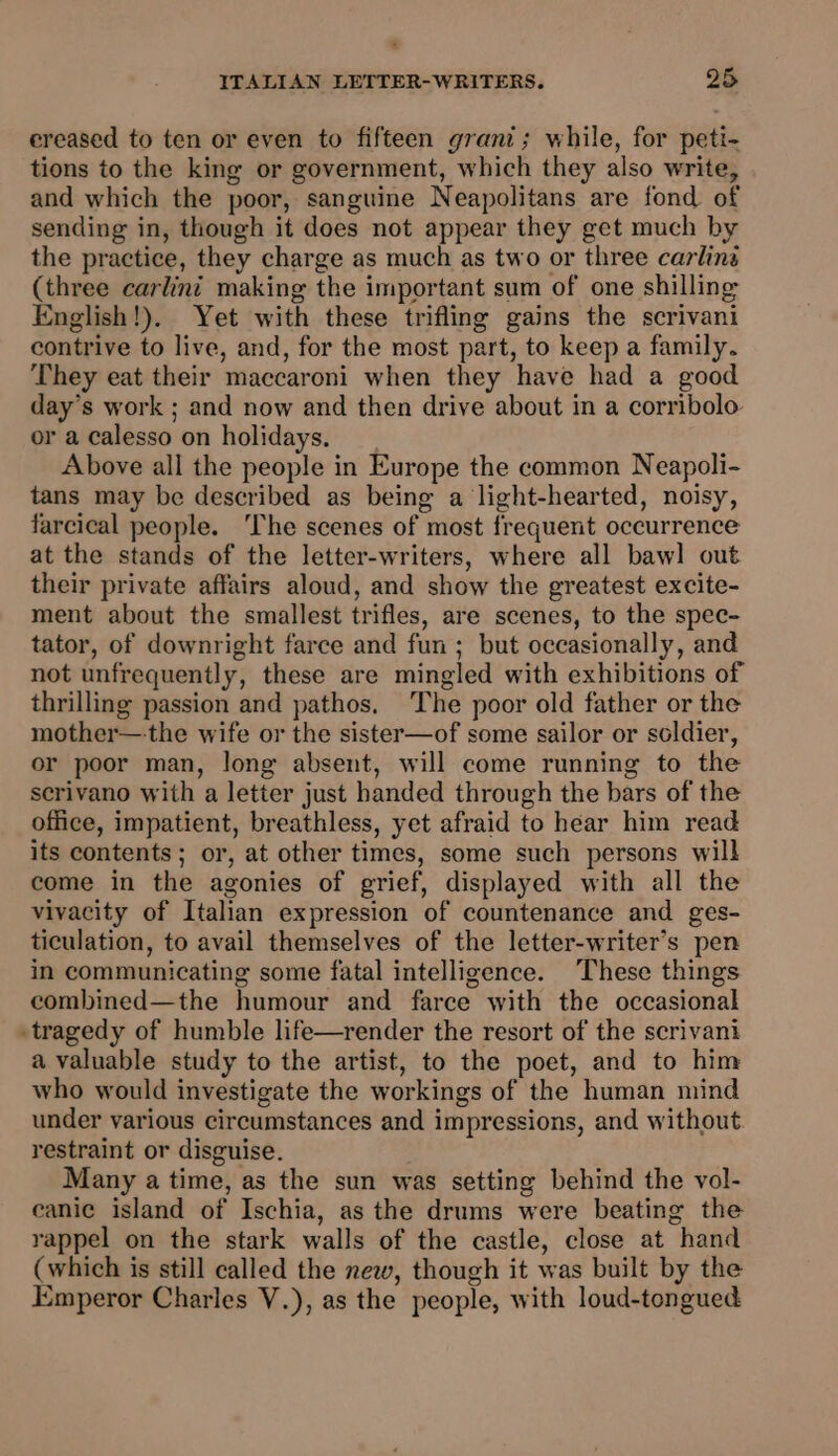 ereased to ten or even to fifteen grani; while, for peti- tions to the king or government, which they also write, and which the poor, sanguine Neapolitans are fond of sending in, though it does not appear they get much by the practice, they charge as much as two or three carlins (three carlini making the important sum of one shilling English!). Yet with these trifling gains the scrivani contrive to live, and, for the most part, to keep a family. They eat their maccaroni when they have had a good day’s work ; and now and then drive about in a corribolo or a calesso on holidays. Above all the people in Europe the common Neapoli- tans may be described as being a light-hearted, noisy, farcical people. The scenes of most frequent occurrence at the stands of the letter-writers, where all baw! out their private affairs aloud, and show the greatest excite- ment about the smallest trifles, are scenes, to the spec- tator, of downright farce and fun ; but occasionally, and not unfrequently, these are mingled with exhibitions of thrilling passion and pathos. ‘The poor old father or the mother—the wife or the sister—of some sailor or soldier, or poor man, long absent, will come running to the scrivano with a letter just handed through the bars of the office, impatient, breathless, yet afraid to hear him read its contents; or, at other times, some such persons will come in the agonies of grief, displayed with all the vivacity of Italian expression of countenance and ges- ticulation, to avail themselves of the letter-writer’s pen in communicating some fatal intelligence. These things combined—the humour and farce with the occasional tragedy of humble life—render the resort of the scrivani a valuable study to the artist, to the poet, and to him who would investigate the workings of the human mind under various circumstances and impressions, and without restraint or disguise. Many a time, as the sun was setting behind the vol- canic island of Ischia, as the drums were beating the rappel on the stark walls of the castle, close at hand (which is still called the new, though it was built by the Emperor Charles V.), as the people, with loud-tongued