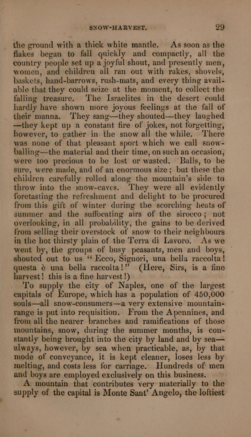 the ground with a thick white mantle. As soon as the flakes began to fall quickly and compactly, all the country people set up a joyful shout, and presently men, women, and children all ran out with rakes, shovels, baskets, hand-barrows, rush-mats, and every thing avail- able that they could seize at the moment, to collect the falling treasure. ‘The Israelites in the desert could hardly have shown more joyous feelings at the fail of their manna. ‘They sang—they shouted—they laughed —they kept up a constant fire of jokes, not forgetting, however, to gather in the snow all the while. ‘There was none of that pleasant sport which we call snow- balling—the material and their time, on such an occasion, were too precious to be lost or wasted. Balls, to be sure, were made, and of an enormous size; but these the children carefully rolled along the mountain’s side to throw into the snow-caves. They were all evidently foretasting the refreshment and delight to be procured from this gift of winter during the scorching heats of summer and the suffocating airs of the sirocco; not overlooking, in all probability, the gains to be derived from selling their overstock of snow to their neighbours in the hot thirsty plain of the Terra di Lavoro. As we went by, the groups of busy peasants, men and boys, ~ shouted out to us ‘* Ecco, Signori, una bella raccolta! questa é una bella raccolta!” (Here, Sirs, is a fine harvest! this is a fine harvest !) To supply the city of Naples, one of the largest capitals of Europe, which has a population of 450,000 souls—all snow-consumers—a very extensive mountain- range is put into requisition. From the Apennines, and from all the nearer branches and ramifications of those mountains, snow, during the summer months, is con- stantly being brought into the city by land and by sea— always, however, by sea when practicable, as, by that mode of conveyance, it is kept cleaner, loses less by melting, and costs less for carriage. Hundreds of men and boys are employed exclusively on this business. A mountain that contributes very materially to the supply of the capital is Monte Sant’ Angelo, the loftiest