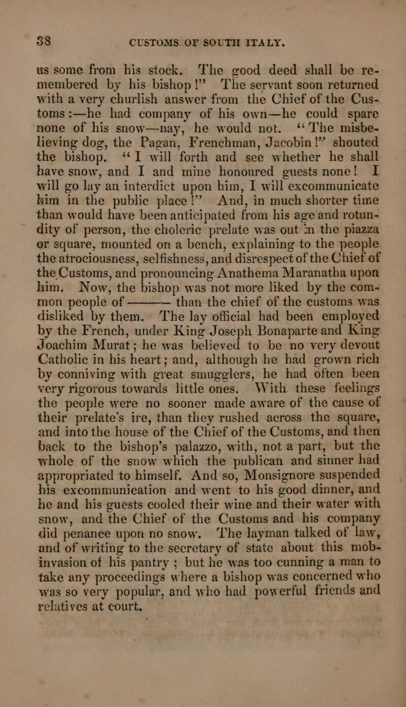 us some from his stock. The good deed shall be re- membered by his bishop!’ The servant soon returned with a very churlish answer from the Chief of the Cus- toms :—he had company of his own—he could spare none of his snow—nay, he would not. ‘‘The misbe- lieving dog, the Pagan, Frenchman, Jacobin!” shouted the bishop. ‘I will forth and see whether he shall have snow, and I and mine honoured guests none! I will go lay an interdict upon him, I will excommunicate kim in the public place!’ And, in much shorter time than would have been anticipated from his age and rotun- dity of person, the choleric prelate was out ‘n the piazza or square, mounted on a bench, explaining to the people the atrociousness, selfishness, and disrespect of the Chief of the Customs, and pronouncing Anathema Maranatha upon him. Now, the bishop was not more liked by the com- mon people of than the chief of the customs was disliked by them. The lay official had been employed by the French, under King Joseph Bonaparte and King Joachim Murat; he was believed to be no very devout Catholic in his heart; and, although he had grown rich by conniving with great smugglers, he had often been very rigorous towards little ones. With these feelings the people were no sooner made aware of the cause of their prelate’s ire, than they rushed across the square, and into the house of the Chief of the Customs, and then back to the bishop’s palazzo, with, not a part, but the whole of the snow which the publican and sinner had appropriated to himself. And so, Monsignore suspended his excommunication and went to his good dinner, and he and his guests cooled their wine and their water with snow, and the Chief of the Customs and his company did penance upon no snow. ‘The layman talked of law, and of writing to the secretary of state about this mob- invasion of his pantry ; but he was too cunning a man to take any proceedings where a bishop was concerned who was so very popular, and who had powerful friends and relatives at court.