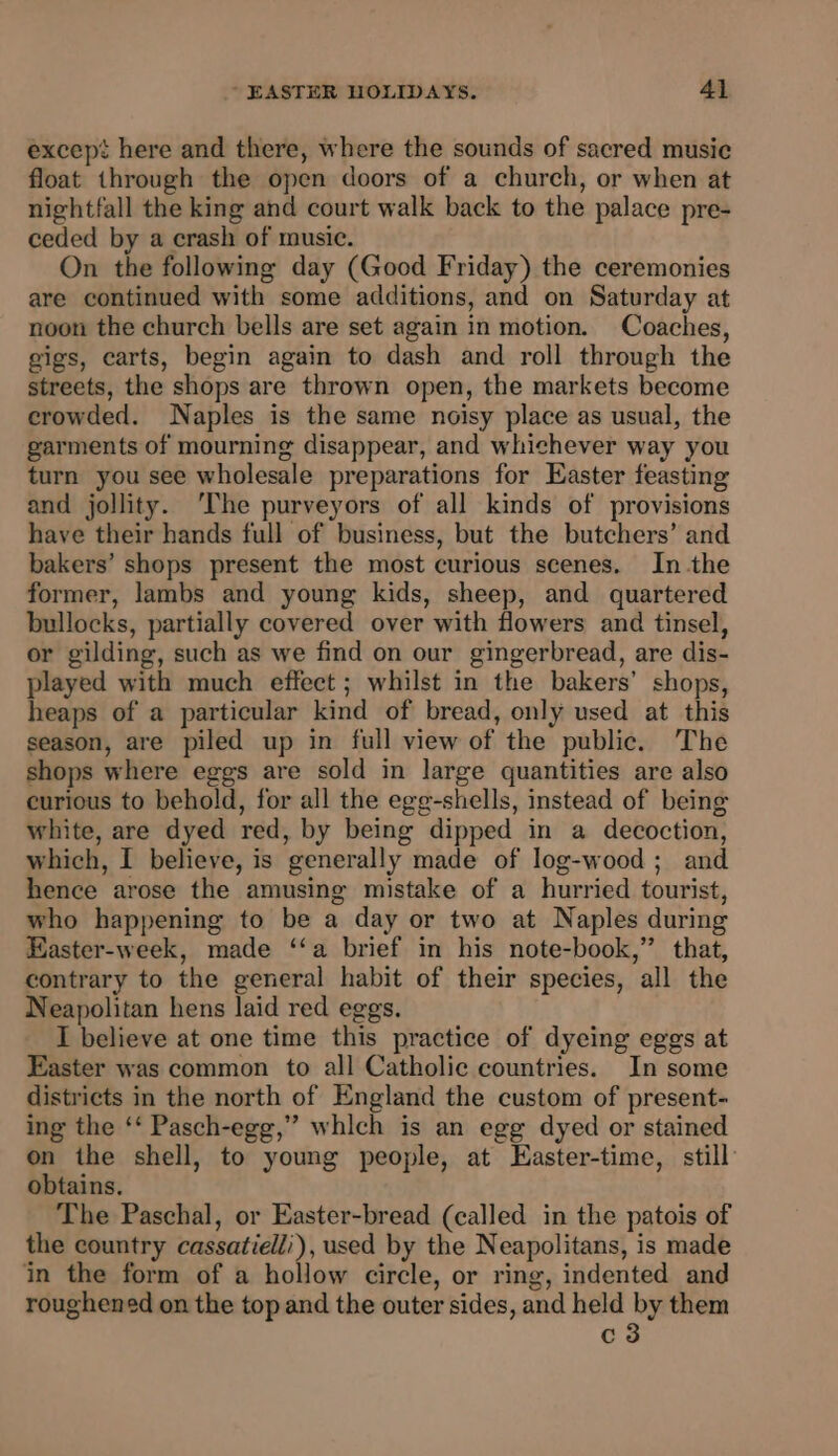 except here and there, where the sounds of sacred music float through the open doors of a church, or when at nightfall the king and court walk back to the palace pre- ceded by a crash of music. On the following day (Good Friday) the ceremonies are continued with some additions, and on Saturday at noon the church bells are set again in motion. Coaches, gigs, carts, begin again to dash and roll through the streets, the shops are thrown open, the markets become crowded. Naples is the same noisy place as usual, the garments of mourning disappear, and whichever way you turn you see wholesale preparations for Easter feasting and jollity. ‘The purveyors of all kinds of provisions have their hands full of business, but the butchers’ and bakers’ shops present the most curious scenes. In the former, lambs and young kids, sheep, and quartered bullocks, partially covered over with flowers and tinsel, or gilding, such as we find on our gingerbread, are dis- played with much effect ; whilst in the bakers’ shops, heaps of a particular kind of bread, only used at this season, are piled up in full view of the public. The shops where eggs are sold in large quantities are also curious to behold, for all the egg-shells, instead of being white, are dyed red, by being dipped in a decoction, which, I believe, is generally made of log-wood; and hence arose the amusing mistake of a hurried tourist, who happening to be a day or two at Naples during Easter-week, made ‘‘a brief in his note-book,” that, contrary to the general habit of their species, all the Neapolitan hens laid red eggs. I believe at one time this practice of dyeing eggs at Easter was common to all Catholic countries. In some districts in the north of England the custom of present- ing the ‘‘ Pasch-egg,” whlch is an egg dyed or stained on the shell, to young people, at Easter-time, still obtains. The Paschal, or Easter-bread (called in the patois of the country cassatielli), used by the Neapolitans, is made in the form of a hollow circle, or ring, indented and roughened on the top and the outer sides, and held by them c3