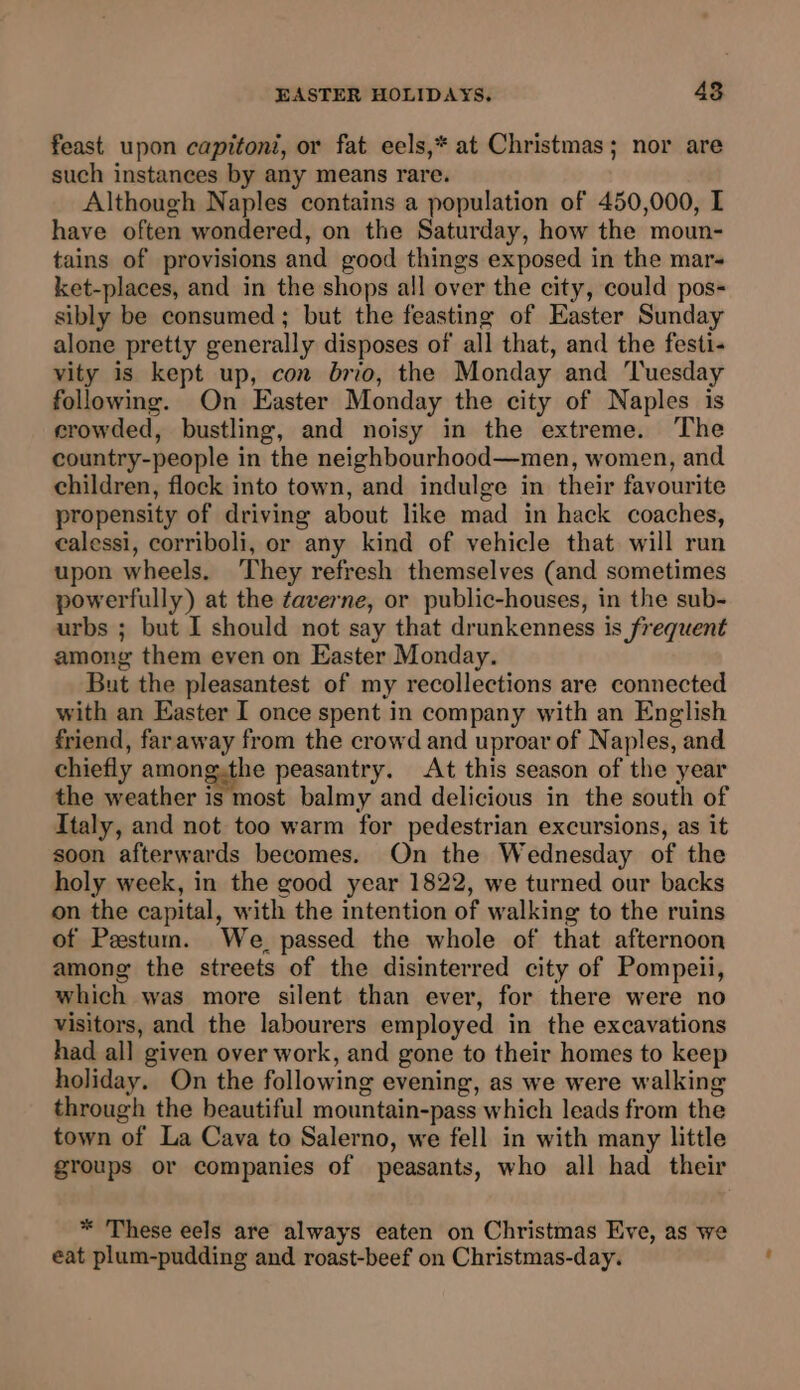 feast upon capitoni, or fat eels,* at Christmas; nor are such instanees by any means rare. Although Naples contains a population of 450,000, I have often wondered, on the Saturday, how the moun- tains of provisions and good things exposed in the mars ket-places, and in the shops all over the city, could pos- sibly be consumed ; but the feasting of Easter Sunday alone pretty generally disposes of all that, and the festi- vity is kept up, con brio, the Monday and ‘Tuesday following. On Easter Monday the city of Naples is crowded, bustling, and noisy in the extreme. The country-people in the neighbourhood—men, women, and children, flock into town, and indulge in their favourite propensity of driving about like mad in hack coaches, ealessi, corriboli, or any kind of vehicle that will run upon wheels. They refresh themselves (and sometimes powerfully) at the taverne, or public-houses, in the sub- urbs ; but I should not say that drunkenness is frequent among them even on Easter Monday. But the pleasantest of my recollections are connected with an Easter I once spent in company with an English friend, faraway from the crowd and uproar of Naples, and chiefly among.the peasantry. At this season of the year the weather is most balmy and delicious in the south of Italy, and not too warm for pedestrian excursions, as it soon afterwards becomes. On the Wednesday of the holy week, in the good year 1822, we turned our backs on the capital, with the intention of walking to the ruins of Pestum. We passed the whole of that afternoon among the streets of the disinterred city of Pompeii, which was more silent than ever, for there were no visitors, and the labourers employed in the excavations had all given over work, and gone to their homes to keep holiday. On the following evening, as we were walking through the beautiful mountain-pass which leads from the town of La Cava to Salerno, we fell in with many little groups or companies of peasants, who all had their * These eels are always eaten on Christmas Eve, as we eat plum-pudding and roast-beef on Christmas-day.