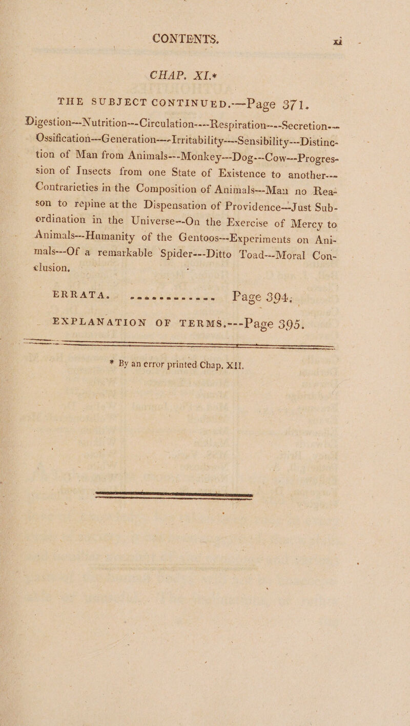 CHAP. XI.* THE SUBJECT CONTINUED.-—Page 371. Digestion—-Nutrition---Circulation----Respiration----Secretion--- Ossification---G eneration-—-Irritability----Sensibility---Distinc- tion of Man from Animals---Monkey---Dog---Cow---Progres- sion of Insects from one State of Existence to another--- Contrarieties in the Composition of Animals--Man no Rea: son to repine at the Dispensation of Providence---Just Sub- ordination in the Universe--On the Exercise of Mercy to Animals---Hamanity of the Gentoos---Experiments on Ani- mals---Of a remarkable Spider---Ditto Toad---Moral Con- clusion, ERRATA. Se @Se Oe amoans es ws Page 394; EXPLANATION OF TERMS,---Page 395. a * By an error printed Chap, XII,