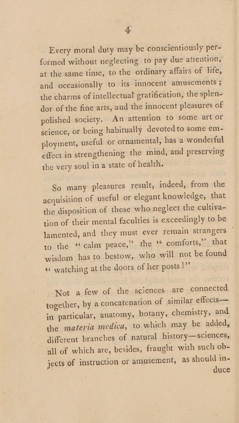 K Every moral duty may be conscientiously per- formed without neglecting to pay due attention, at the same time, to the ordinary affairs of life, and occasionally to its innocent amusements ; the charms of intellectual gratification, the splen- dor of the fine arts, and the innocent pleasures of polished: society. An attention to some art or science, or being habitually devoted to some em- ployment, useful or ornamental, has a wonderful effect in strengthening the mind, and preserving the very soul ina state of health. So many pleasures result, indeed, from the acquisition of useful or elegant knowledge, that the disposition of those who neglect the cultiva- tion of their mental faculties is exceedingly to be lamented, and they must ever remain strangers to the ‘ calm peace,” the “* comforts,’’ that wisdom has to bestow, who. will not be found &lt;«¢ watching at the doors of her posts !”’ Not a few of the sciences are connected together, by a concatenation of similar effects— in particular, anatomy, botany, chemistry, and the materia medica, to which may be added, different branches of natural history—sciences, all of which are, besides, fraught with such ob- jects of instruction or amusement, as should in- duce