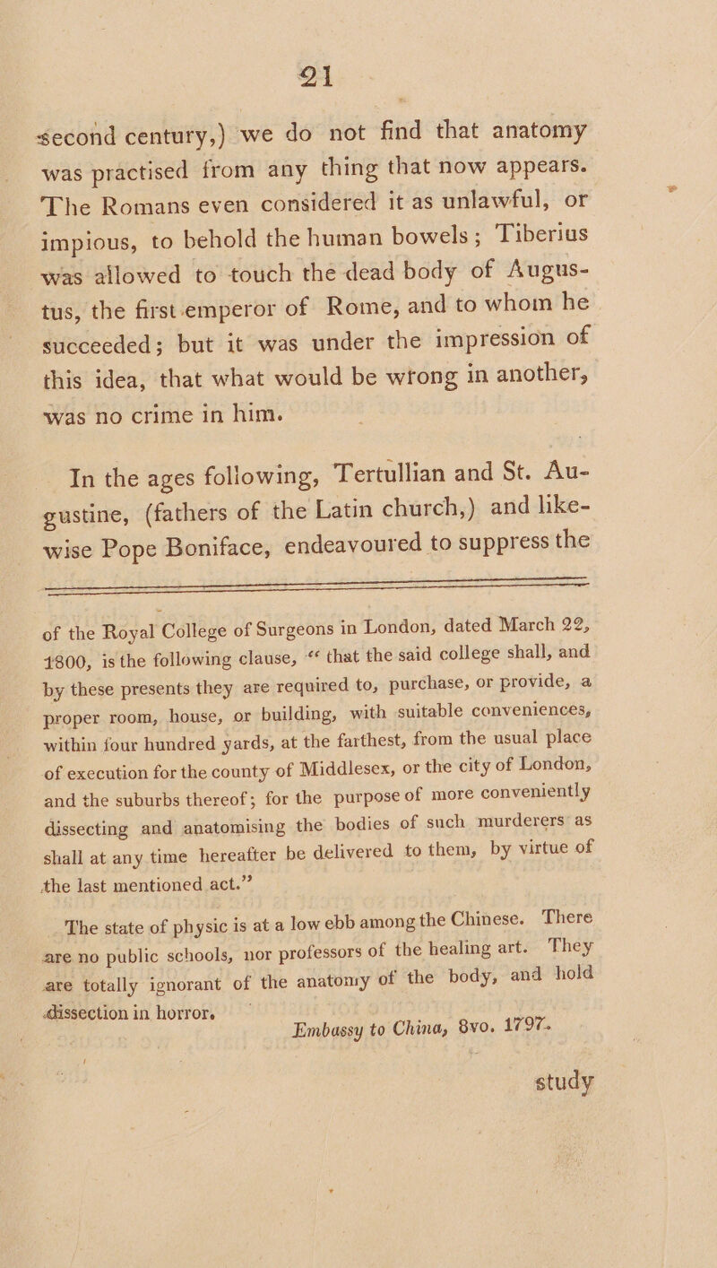 Q1 second century,) we do not find that anatomy was practised from any thing that now appears. The Romans even considered it as unlawful, or impious, to behold the human bowels ; Tiberius was allowed to touch the dead body of Augus- tus, the first emperor of Rome, and to whom he succeeded; but it was under the impression of this idea, that what would be wrong in another, was no crime in him. In the ages following, Tertullian and St. Au- gustine, (fathers of the Latin church,) and hke- wise Pope Boniface, endeavoured to suppress the Sy age Pe ery i eg a er of the Royal College of Surgeons in London, dated March 22, 4800, isthe following clause, “ that the said college shall, and by these presents they are required to, purchase, or provide, a proper room, house, or building, with suitable conveniences, within four hundred yards, at the farthest, from the usual place of execution for the county of Middlesex, or the city of London, and the suburbs thereof; for the purpose of more conveniently dissecting and anatomising the bodies of such murderers as shall at any time hereafter be delivered to them, by virtue of the last mentioned act.” The state of physic is at a low ebb among the Chinese. There are no public schools, nor professors of the healing art. They are totally ignorant of the anatomy of the body, and hold dissection in horror. Embassy to China, 8vo. 1797. study