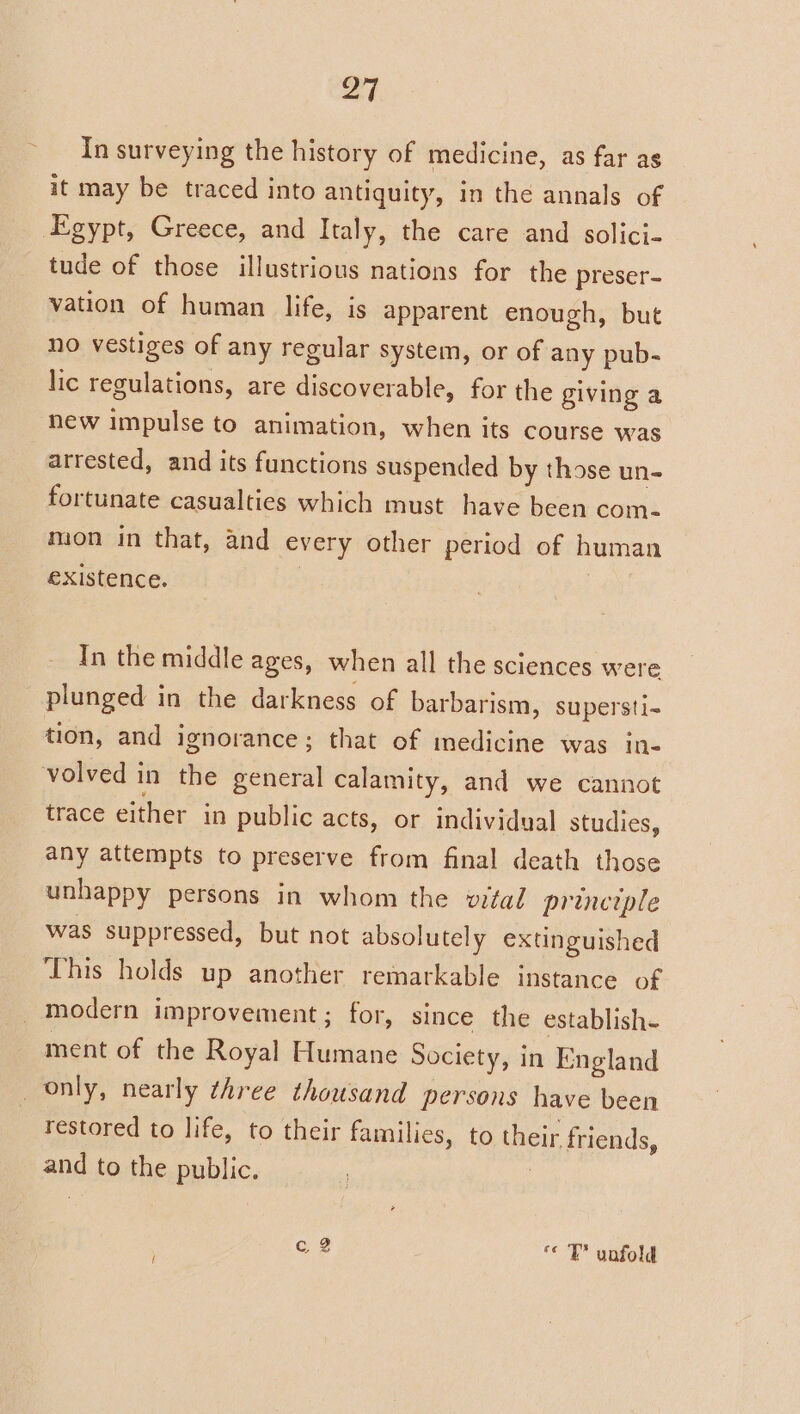 ~ pa | In surveying the history of medicine, as far ag it may be traced into antiquity, in the annals of tude of those illustrious nations for the preser- vation of human life, is apparent enough, but no vestiges of any regular system, or of any pub- lic regulations, are discoverable, for the giving a new impulse to animation, when its course was arrested, and its functions suspended by those un- fortunate casualties which must have been com- mion in that, and every other period of human existence. | In the middle ages, when all the sciences were plunged in the darkness of barbarism, supersti- tion, and ignorance; that of medicine was in- trace either in public acts, or individual studies, any attempts to preserve from final death those unhappy persons in whom the vital principle was suppressed, but not absolutely extinguished modern improvement ; for, since the establish. ment of the Royal Humane Society, in England restored to life, to their families, to their friends, and to the public. : | q 2 TY unfold