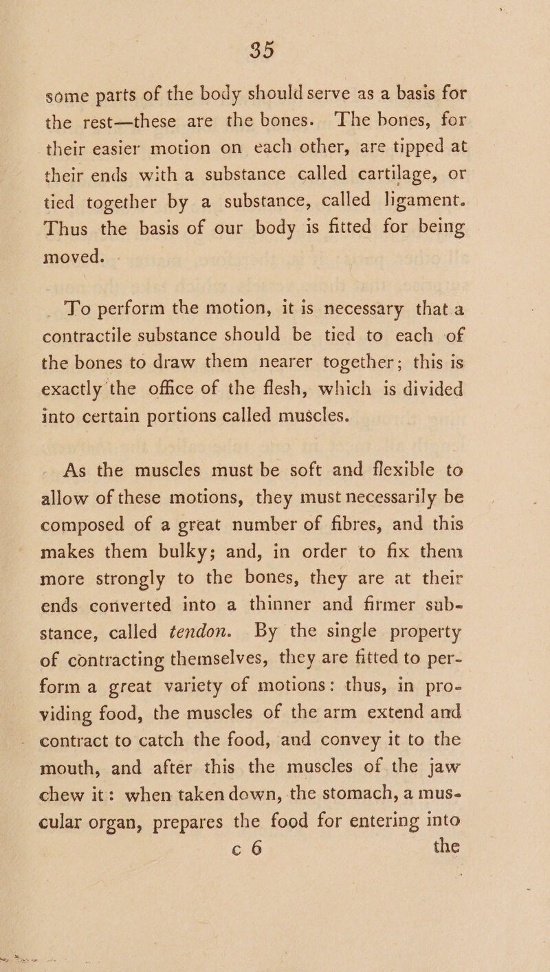 some parts of the body should serve as a basis for the rest—these are the bones. The bones, for their easier motion on each other, are tipped at their ends with a substance called cartilage, or tied together by a substance, called ligament. Thus the basis of our body is fitted for being moved. . _ To perform the motion, it is necessary that.a contractile substance should be tied to each of the bones to draw them nearer together; this is exactly the office of the flesh, which is divided into certain portions called muscles. As the muscles must be soft and flexible to allow of these motions, they must necessarily be composed of a great number of fibres, and this makes them bulky; and, in order to fix them more strongly to the bones, they are at their ends converted into a thinner and firmer sub- stance, called tendon. By the single property of contracting themselves, they are fitted to per- form a great variety of motions: thus, in pro- viding food, the muscles of the arm extend and contract to catch the food, and convey it to the mouth, and after this the muscles of the jaw chew it: when taken down, the stomach, a mus- cular organ, prepares the food for entering into c 6 the