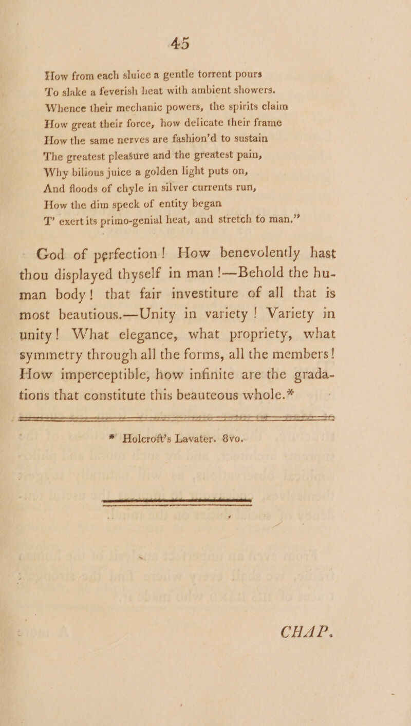 Slow from each sluice a gentle torrent pours To slake a feverish heat with ambient showers. Whence their mechanic powers, the spirits claim How great their force, how delicate their frame How the same nerves are fashion’d to sustain The greatest pleasure and the greatest pain, Why bilious juice a golden light puts on, And floods of chyle in silver currents run, How the dim speck of entity began J’ exert its primo-genial heat, and stretch to man,” God of perfection! How benevelently hast thou displayed thyself in man !—Behold the hu- man body! that fair investiture of all that is most beautious.—Unity in variety! Variety in unity! What elegance, what propriety, what symmetry through all the forms, all the members! How imperceptible, how infinite are the grada- tions that constitute this beauteous whole.* a ane —&lt;« Ss * Holcroft’s Lavater. 8yvo. CHAP.