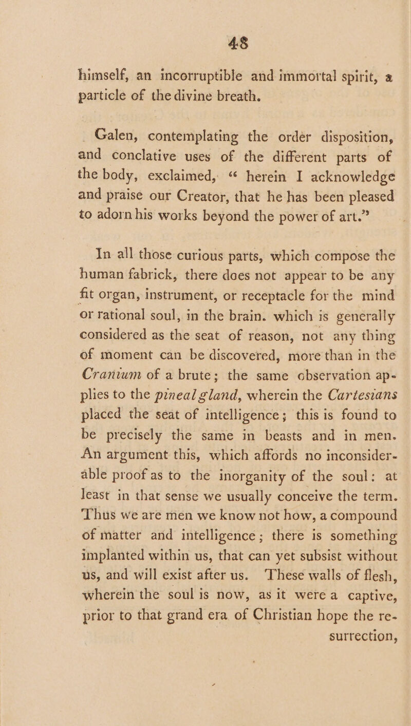 himself, an incorruptible and immortal spirit, a particle of the divine breath. Galen, contemplating the ordér disposition, and conclative uses of the different parts of the body, exclaimed, “ herein I acknowledge and praise our Creator, that he has been pleased to adorn his works beyond the power of art.” In all those curious parts, which compose the human fabrick, there does not appear to be any fit organ, instrument, or receptacle for the mind or rational soul, in the brain. which is generally considered as the seat of reason, not any thing of moment can be discovered, more than in the Cranium of a brute; the same abservation ap- plies to the poneal gland, wherein the Cartesians placed the seat of intelligence; this is found to be precisely the same in beasts and in men. An argument this, which affords no inconsider- able proof as to the inorganity of the soul: at Jeast in that sense we usually conceive the term. ‘Thus we are men we know not how, a compound of matter and intelligence; there is something implanted within us, that can yet subsist without us, and will exist after us. ‘These walls of flesh, wherein the soul is now, as it were a captive, prior to that grand era of Christian hope the re- surrection,