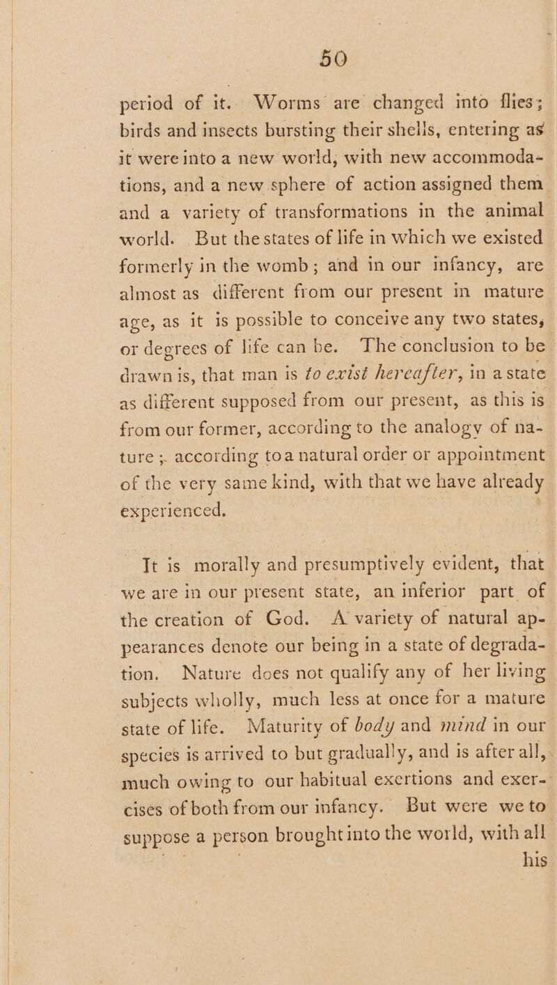 period of it. Worms are changed into flies; birds and insects bursting their shells, entering as it were into a new world, with new accommoda- tions, and a new sphere of action assigned them and a variety of transformations in the animal world. But the states of life in which we existed formerly in the womb ; and in our infancy, are almost as different from our present in mature age, as it is possible to conceive any two states, or degrees of life can be. The conclusion to be. drawn is, that man is to exist hereafter, in a state as different supposed from our present, as this is from our former, according to the analogy of na- ture ; according toa natural order or appointment of the very same kind, with that we have aleedy experienced. Tt is morally and presumptively evident, that we are in our present state, an inferior part of the creation of God. A variety of natural ap- pearances denote our being in a state of degrada- tion. Nature does not qualify any of her living subjects wholly, much less at once for a mature state of life. Maturity of body and mind in our species is arrived to but gradually, and is after all, much owing to our habitual exertions and exer- cises of both from our infancy. But were we to suppose a person brought into the world, with all his