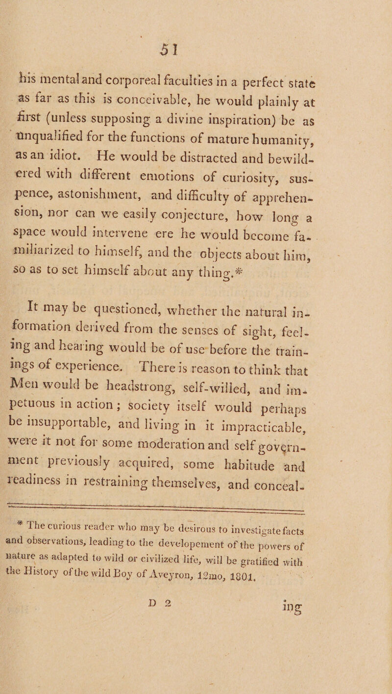 his mental and corporeal faculties in a perfect state as far as this is conceivable, he would plainly at first (unless supposing a divine inspiration) be as “Unqualified for the functions of mature humanity, asan idiot. He would be distracted and bewild- ered with different emotions of curiosity, sus- pence, astonishment, and difficulty of apprehen- Sion, nor can we easily conjecture, how long a space would intervene ere he would become fa. miliarized to himself, and the objects about him, so as to set himself about any thing,* It may be questioned, whether the natural in- formation derived from the senses of sight, feel- ing and hearing would be of use-before the train- ings of experience. There js reason to think that Men would be headstrong, self-willed, and im. petuous in action ; society itself would perhaps be insupportable, and living in it impracticable, were it not for some moderation and self govern- ment previously acquired, some habitude and readiness in restraining themselves, and conceal. ; F ‘ ait nes ae at = * The curious reader who may be desirous to investigate facts and observations, leading to the developement of the powers of nature as adapted to wild or civilized life, will be gratified with | the History of the wild Boy of Aveyron, 12mo, 1801, D 2 ing