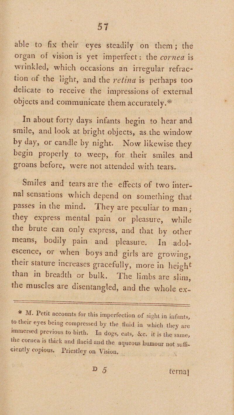 able to fix their eyes steadily on them; the organ of vision is yet imperfect: the cornea is wrinkled, which occasions an irregular refrac- tion of the light, and the retina is perhaps too delicate to receive the impressions of external objects and communicate them accurately.* In about forty days infants begin to hear and smile, and look at bright objects, as.the window by day, or candle by night. Now likewise they begin properly to weep, for their smiles and groans before, were not attended with tears.. Smiles and tears are the effects of two inter- nal sensations which depend on something that passes inthe mind. They are peculiar to man; they express mental pain or pleasure, while the brute can only express, and that by other means, bodily pain and pleasure. In adol- escence, or when boys and girls are growing, their stature increases gracefully, more in heigh€ than’ in Breadth or bulk. The limbs are slim, the muscles are disentangled, and the whole ex- aS. * M. Petit accounts for this imperfection of sight in infants, to their eyes being compressed by the fluid in which they are immersed previous to birth. In dogs, cats, &amp;c. it is the same, the cornea is thick and flacid and the aqueous humour not sutfi- ciently copious, Priestley on Vision, _ | D§ terna]