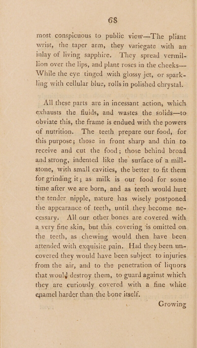 most conspicuous to public view—The pliant wrist, the taper arm, they variegate with an — inlay of living sapphire. They spread vermil- lion over the lips, and plant roses in the cheeks— While the eye tinged with glossy jet, or spark- ling with cellular blue, rolls in polished chrystal. All these parts are in incessant action, which exhausts the fluids, and wastes the solids—to obviate this, the frame is endued with the powers of nutrition. The teeth prepare our food, for this purpose ; those in front sharp and thin to receive and cut the food; those behind broad and strong, indented like the surface of a mill- stone, with small cavities, the better to fit them for grinding it; as milk is our food for some time after we are born, and as teeth would hurt the tender nipple, nature has wisely postponed the appearance of teeth, until they become ne- cessary. All our other bones are covered with a very fine skin, but this covering 1s omitted on, the teeth, as chewing would then have been attended with exquisite pain. Had they been un- covered they would have been subject to injuries from the air, and to the penetration of liquors that woulg destroy them, to guard against which they are curiously covered with a fine white enamel harder than the bone itself, ces Growing