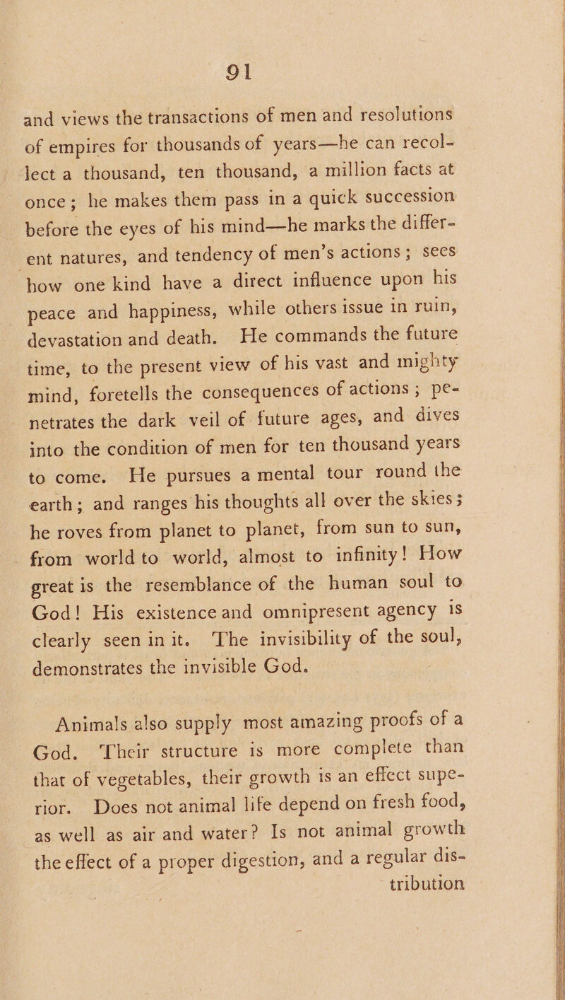 and views the transactions of men and resolutions of empires for thousands of years—he can recol- lect a thousand, ten thousand, a million facts at once; he makes them pass in a quick succession before the eyes of his mind—he marks the differ- ent natures, and tendency of men’s actions; sees how one kind have a direct influence upon his peace and happiness, while others issue in ruin, devastation and death. He commands the future time, to the present view of his vast and mighty mind, foretells the consequences of actions ; pe- netrates the dark veil of future ages, and dives into the condition of men for ten thousand years to come. He pursues a mental tour round the earth; and ranges his thoughts all over the skies 3 he roves from planet to planet, from sun to sun, from world to world, almost to infinity! How great is the resemblance of the human soul to God! His existence and omnipresent agency is clearly seen init. ‘The invisibility of the soul, demonstrates the invisible God. Animals also supply most amazing proofs of a God. Their structure is more complete than that of vegetables, their growth is an effect supe- rior. Does not animal life depend on fresh food, as well as air and water? Is not animal growth the effect of a proper digestion, and a regular dis- tribution