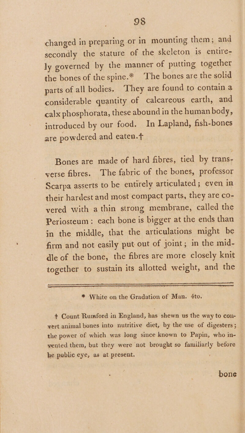 changed in preparing or in mounting them; and secondly the stature of the skeleton is entire- ly governed by the manner of putting together the bones of the spine.* The bones are the solid parts of all bodies. ‘They are found to contain a considerable quantity of calcareous earth, and calx phosphorata, these abound in the human body, introduced by our food. In Lapland, fish-bones are powdered and eaten. Bones are made of hard fibres, tied by trans- verse fibres. The fabric of the bones, professor Scarpa asserts to be entirely articulated; even in their hardest and most compact parts, they are co- vered with a thin strong membrane, called the Periosteum: each bone is bigger at the ends than jn the middle, that the articulations might be firm and not easily put out of joint; in the mid- dle of the bone, the fibres are more closely knit together to sustain its allotted weight, and the eer * White on the Gradation of Man. 4to. + Count Rumford in England, has shewn us the way to con- vert animal bones into nutritive diet, by the use of digesters ; the power of which was long since known to Papin, who in- vented them, but they were not brought so familiarly before he public eye, as at present. bone