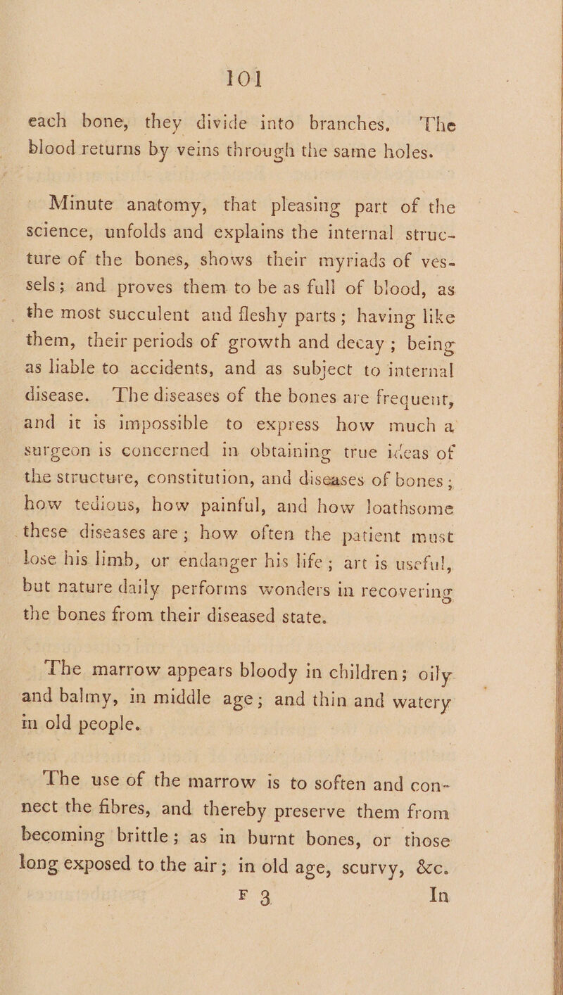 each bone, they divide into branches. The blood returns by veins through the same holes. Minute anatomy, that pleasing part of the science, unfolds and explains the internal struc- ture of the bones, shows their myriads of ves- sels; and proves them to be as full of blood, as _ the most succulent and fleshy parts; having like them, their periods of growth and decay ; being as liable to accidents, and as subject to internal disease. ‘The diseases of the bones are frequeut, and it is impossible to express how much a surgeon is concerned in obtaining true iceas of the structure, constitution, and diseases of bones; how tedious, how painful, and how loathsome these diseases are; how often the patient must lose his limb, or endanger his life; art is useful, but nature daily performs wonders in recovering the bones from their diseased state. The marrow appears bloody in children; oily. and balmy, in middle age; and thin and watery m old people. The use of the marrow is to soften and con- nect the fibres, and thereby preserve them from becoming brittle; as in burnt bones, or those long exposed to the air; in old age, scurvy, &amp;c. F 3 In