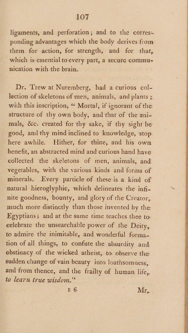 ligaments, and perforation; and to the corres- ponding advantages which the body derives from them for action, for strength, and for that, - which is.essential to every part, a secure commu- nication with the brain. Dr. ‘Trew at Nuremberg, had a curious col- lection of skeletons of men, animals, and plants ;, with this inscription, “ Mortal, if ignorant of the: structure of thy own body, and that of the ani- mals, occ. created for thy sake, if thy sight be: good, and thy mind inclined to knowledge, stop. here awhile. Hither, for thine, and his. own. benefit, an abstracted mind and’curious hand have: collected. the skeletons of men, animals, and vegetables, with the various kinds and forms of minerals. Every particle of theseis a kind of natural hieroglyphic, which delineates the infi- nite goodness, bounty, and glory of the Creator, much more distinctly than those mvented by the Egyptians; and at the same time teaches thee to: celebrate the unsearchable power of the Deity, to admire the inimitable, and wonderful forma- tion of all things, to confute the absurdity and obstinacy of the wicked atheist, to. observe the sudden change of vain beauty into loathsomness, and from thence, and the frailty of human life,, to learn true wisdom.” E 6. . Mr,