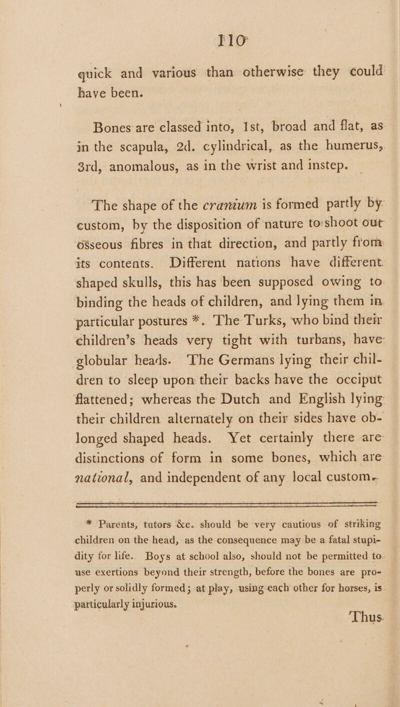 quick and various than otherwise they could have been. Bones are classed into, Ist, broad and flat, as in the scapula, 2d. cylindrical, as the humerus,. 3rd, anomalous, as in the wrist and instep. The shape of the cranium is formed partly by: custom, by the disposition of nature to:shoot out osseous fibres in that direction, and partly from its contents. Different nations have different. shaped skulls, this has been supposed owing to. binding the heads of children, and lying them in. particular postures *. The Turks, who bind their children’s heads very tight with turbans, have: globular heads. ‘The Germans lying their chil- dren to sleep upon their backs have the occiput flattened; whereas the Dutch and English lying: their children alternately on their sides have ob- longed shaped heads. Yet certainly there are distinctions of form in some bones, which are national, and independent of any local custom- * Parents, tutors &amp;c. should be very cautious of striking children on the head, as the consequence may be a fatal stupi- dity for life.. Boys at school also, should not be permitted to use exertions beyond their strength, before the bones are pro- perly or solidly formed; at play, using-each other for horses, is particularly injurious. Thus.