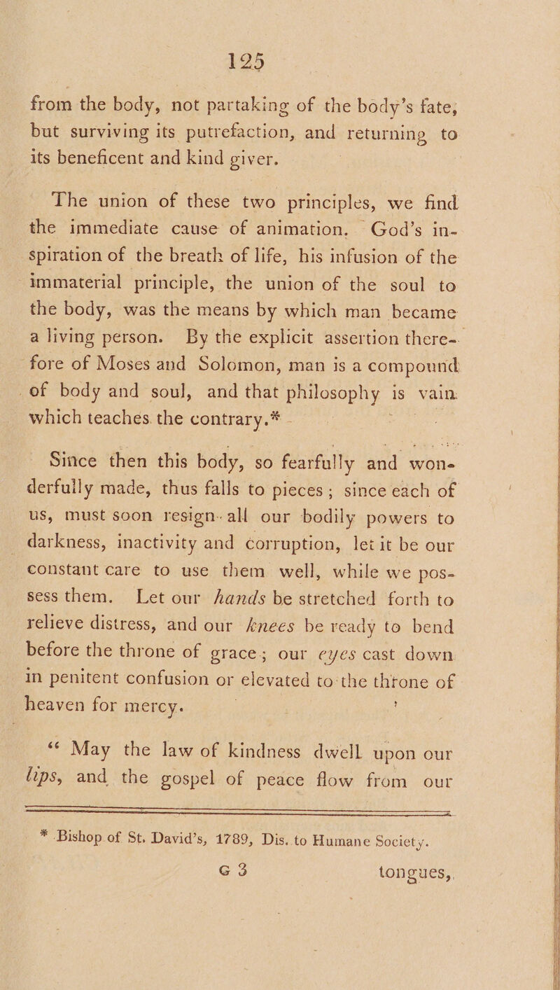 from the body, not partaking of the body’s fate, but surviving its putrefaction, and returning to its beneficent and kind giver. The union of these two principles, we find the immediate cause of animation. God’s in- spiration of the breath of life, his infusion of the immaterial principle, the union of the soul to the body, was the means by which man became _of body and soul, and that a as is Vain. which teaches. the contrary.* derfuily made, thus falls to pieces; since each of us, must soon resign. all our bodily powers to darkness, inactivity and corruption, let it be our constant care to use them well, while we pos- sess them. Let our hands be stretched forth to relieve distress, and our Anees be ready to bend before the throne of grace; our eyes cast down in penitent confusion or elevated to:the thtone of heaven for mercy. “© May the law of kindness dwell upon our fips, and the gospel of peace flow from our * Bishop of St, David’s, 1789, Dis. to Humane Society. G 3 tongues,,