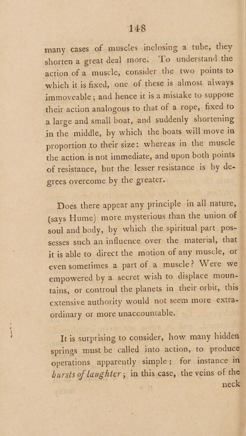 a many cases of muscles inclosing a tube, they shorten a great deal more. ‘To understand the action of a muscle, consider the two points to which it is fixed, one of these is almost always immoveable; and hence it is a mistake to suppose their action analogous to that of a rope, fixed to a large and small boat, and suddenly shortening in the middle, by which the boats will move in the action is not immediate, and upon both points of resistance, but the lesser resistance is by de- grees overcome by the greater. Does there appear any principle in all nature, (says Hume) more mysterious than the union of © soul and body, by which the spiritual part pos- sesses such an influence over the material, that st is able to direct the motion of any muscle, or — even sometimes a part of a muscle? Were we empowered by a, secret wish to displace moun- tains, or controul the planets in their orbit, this extensive authority would not seem more extra- ordinary or more unaccountable. It is surprising to consider, how many hidden springs must be called into action, to produce operations apparently simple; for instance in bursts of laughter ; in this case, the veins of the neck