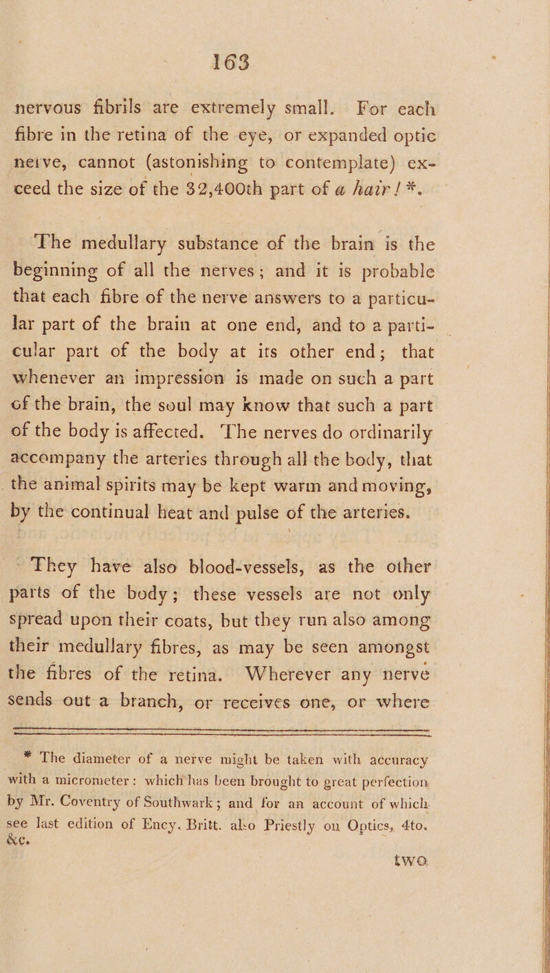 nervous fibrils are extremely small. For each fibre in the retina of the eye, or expanded optic neive, cannot (astonishing to contemplate) ex- ceed the size of the 32,400th part of a hair! *. The medullary substance of the brain is the beginning of all the nerves; and it is probable that each fibre of the nerve answers to a particu- lar part of the brain at one end, and to a parti- whenever an impression is made on such a part of the brain, the soul may know that such a part of the body is affected. The nerves do ordinarily accompany the arteries through all the body, that _the animal spirits may be kept warm and moving, by the continual heat and pulse of the arteries. They have also blood-vessels, as the other parts of the body; these vessels are not only spread upon their coats, but they run also among their medullary fibres, as may be seen amongst the fibres of the retina, Wherever any nerve sends out a branch, or receives one, or where * The diameter of a nerve might be taken with accuracy with a micrometer: which’has been brought to great perfection. by Mr. Coventry of Southwark; and for an account of which. see last edition of Ency. Britt. also Priestly on Optics, 4to. &amp;C. two.