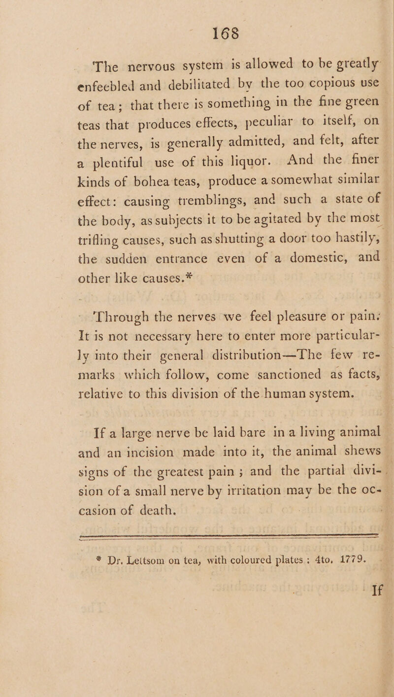 The nervous system is allowed to be greatly enfeebled and debilitated by the too copious use of tea; that there is something in the fine green — teas that produces effects, peculiar to itself, on — the nerves, is generally admitted, and felt, after a plentiful use of this liquor. And the finer kinds of bohea teas, produce a somewhat similar effect: causing tremblings, and such a state of the body, as subjects it to be agitated by the most trifling causes, such as shutting a door too hastily, the sudden entrance even of a domestic, and other like causes.* | Through the nerves we feel pleasure or pain: It is not necessary here to enter more particular- ly into their general distribution—The few re- marks which follow, come sanctioned as facts, — relative to this division of the human system. If a large nerve be laid bare ina living animal and an incision made into it, the animal shews signs of the greatest pain; and the partial divi- sion of a small nerve by irritation may be the oc- casion of death. — are EE * Dr. Leitsom on tea, with coloured plates ; 4to, 1779. ie