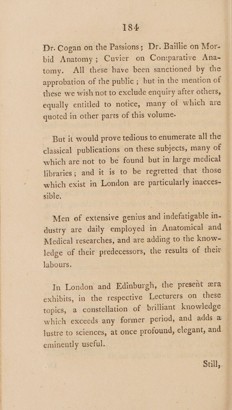 Dr. Cogan on the Passions; Dr. Baillie on Mor- bid Anatomy; Cuvier on Con:parative Ana- tomy. All these have been sanctioned by the approbation of the public ; but in the mention of these we wish not to exclude enquiry after others, equally entitled to notice, many of which are quoted in other parts of this volume. But it would prove tedious to enumerate all the classical publications on these subjects, many of which are not to be found but in large medical libraries; and it is to be regretted that those which exist in London are particularly inacces- sible. Men of extensive genius and indefatigable in- dustry are daily employed in Anatomical and Medical researches, and are adding to the know- ledge of their predecessors, the results of their labours. In London and Edinburgh, the present zra exhibits, in the respective Lecturers on these. topics, a constellation of brilliant knowledge which exceeds any former period, and adds a lustre to sciences, at once profound, elegant, and eminently useful. Still,