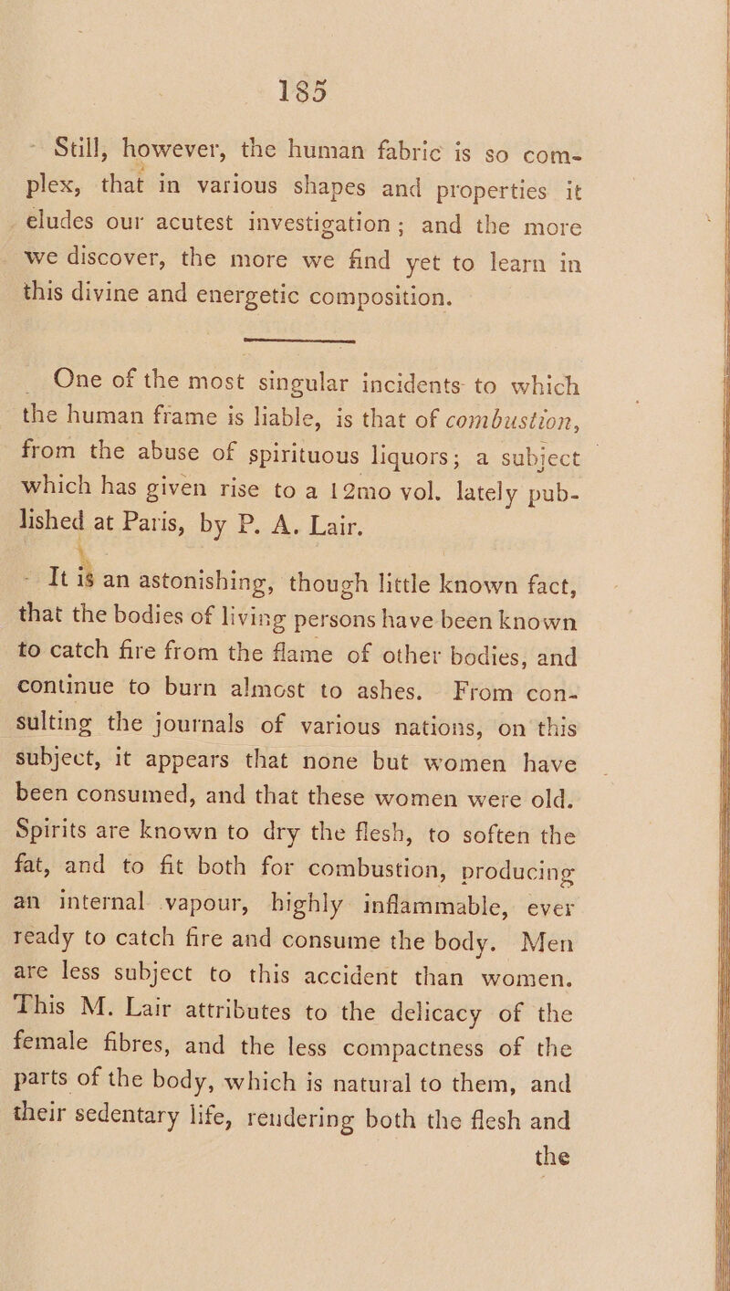 Still, however, the human fabric is so com- plex, that in various shapes and properties it eludes our acutest investigation; and the more we discover, the more we find yet to learn in this divine and energetic composition. One of the most pee incidents: to which the human frame is liable, is that of combustion, which has given rise to a 12mo vol. lately pub- lished at Paris, by Pos. Lair: It \. an astonishing, though little known fact, that the bodies of living persons have been known to catch fire from the flame of other bodies, and continue to burn almost to ashes. From con- sulting the journals of various nations, on this subject, it appears that none but women have been consumed, and that these women were old. Spirits are known to dry the flesh, to soften the fat, and to fit both for combustion, producing an internal vapour, highly inflammable, ever ready to catch fire and consume the body. Men are less subject to this accident than women. This M. Lair attributes to the delicacy of the female fibres, and the less compactness of the parts of the body, which is natural to them, and their sedentary life, reudering both the flesh and B the