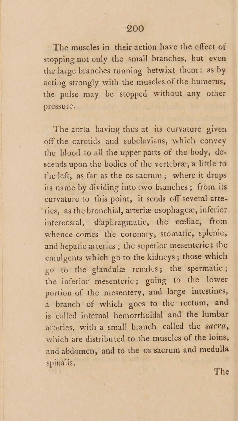 ‘The muscles in their action have the effect of stopping not only the small branches, but even the large branches running betwixt them: as by acting strongly with the muscles of the humerus, the pulse may be stopped without any other pressure. The aorta having thus at its curvature given off the carotids and subclavians, which convey the blood to all the upper parts of the body, de- scends upon the bodies of the vertebre, a little to the left, as far as the os sacrum; where it drops its name by dividing into two branches ; from its curvature to this point, it sends off several arte- ries, as the bronchial, arteriz osophagee, inferior. intercostal, diaphragmatic, the coeliac, from whence comes the coronary, stomatic, splenic, and hepatic arteries ; the superior mesenteric; the emulgents which go to the kidneys ; those which go to the glandule renales; the spermatic ; the inferior mesenteric; going to the lower portion of the mesentery, and large intestines, a branch of which goes to the rectum, and is called internal hemorrhoidal and the lumbar arteries, with a small branch called the sacra, which are distributed to the muscles of the loins, and abdomen, and to the os sacrum and medulla spinalis.