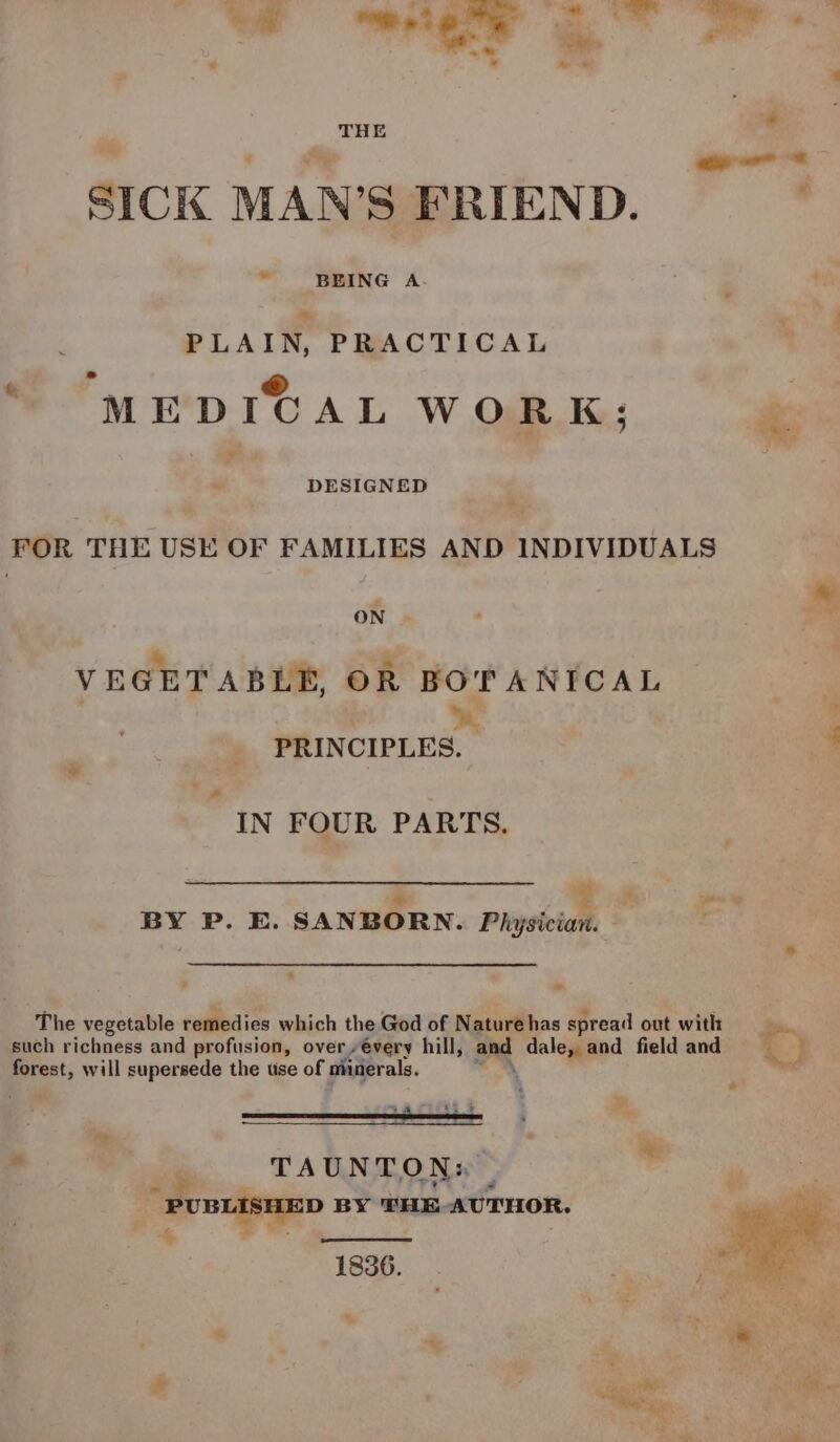 ~ 6 Shee ge oe ~*~ ce THE SICK MAN’S FRIEND. ! PLAIN, PRACTICAL oh ® MEDICAL WORK; DESIGNED FOR THE USE OF FAMILIES AND INDIVIDUALS ON | VEGETABLE, OR BOTANICAL  4 PRINCIPLES. IN FOUR PARTS. * = BY P. E. SANBORN. Physician. e ~ The vegetable remedies which the God of Nature has spread out with = such richness and profusion, over every hill, and dale, and field and  forest, will supersede the use of minerals. \ rWsure ; » . ee TAtTONsty | - | PUBLISHED BY THE, AUTHOR. § 1836. (iil ‘ ‘ . : * : é