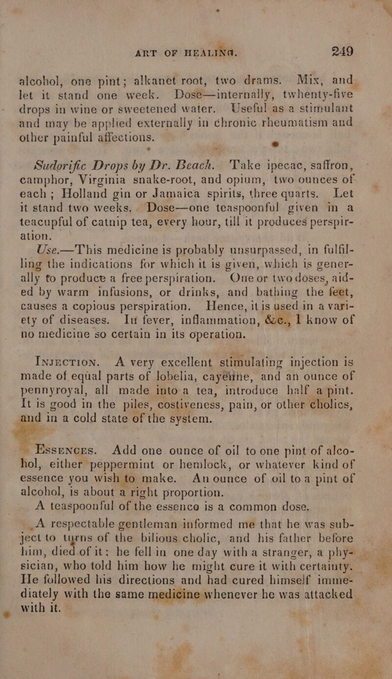 am let it stand one week. Dose—internally, twhenty-five drops in wine or sweetened water. Useful as a stimulant and may be applied externally in chronic rheumatism and other painful affections. &gt; » Sudorific Drops by Dr. Beach.. 'Take ipecac, saffron, each ; Holland gin or Jamaica spirits, three quarts. Let it stand two weeks.. Dose—one teaspoonful given in a teacupful of catnip tea, every hour, till it produces perspir- ation. | Use.—This medicine is probably unsurpassed, in fulfil- ling the indications for which it is given, which is gener- ally to produce a free perspiration. One or two doses, aid- ed by warm infusions, or drinks, and bathing the feet, causes a copious perspiration. Hence, it is used i in a vari- ety of diseases. It fever, inflammation, &amp;e., I know of no medicine so certain 1n its operation. Insnction. A very excellent stimulating injection is made of equal parts of lobelia, cayéne, and an ounce of pennyroyal, all made into a tea, introduce half a pint. It is good in the piles, costiveness, pain, or other cholics, Sa? Essences. Add one ounce of oil to one pint of alco- essence you wish to make. An ounce of oil toa pint of alcohol, is about a right proportion. A teaspoonful of the essence is a common dose. __A respectable gentleman informed me that he was sub- ject to turns of the bilious cholic, and his father before him, pS sician, who told him how he might cure it with certainty. He followed his directions and had cured himself imime- diately with the same medicine whenever he was attacked with it.