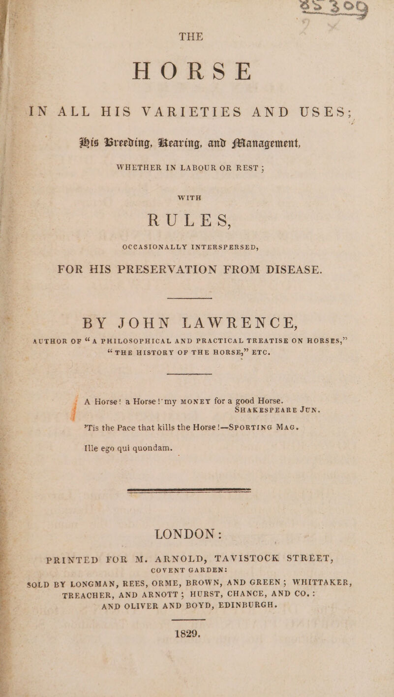 THE HORSE IN ALL HIS VARIETIES AND USES; MOREE a eee tse Ad's | : Z ; His Breeding, Hearing, and Management, WHETHER IN LABOUR OR REST ; Pia WITH 3% ES RULES; = OCE€ASIONALLY INTERSPERSED, i FOR HIS PRESERVATION FROM DISEASE. 3 BY JOHN LAWRENCE, .o AUTHOR OF “A PHILOSOPHICAL AND PRACTICAL TREATISE ON HORSES,” “THE HISTORY OF THE HORSE,” ETC. + A Horse! a Horse !‘my MONEY for a good Horse. j SHAKESPEARE JUN. Tis the Pace that kills the Horse!—SPORTING MaG. to ie we J Ille ego qui quondam. LONDON: PRINTED FOR M. ARNOLD, TAVISTOCK STREET, ‘ COVENT GARDEN: SOLD BY LONGMAN, REES, ORME, BROWN, AND GREEN ; WHITTAKER, TREACHER, AND ARNOTT 5 HURST, CHANCE, AND CO,: AND OLIVER AND BOYD, EDINBURGH. 1829.