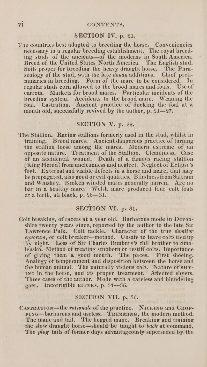 SECTION IV. p. 21. The countries best adapted to breeding the horse. Conveniencies necessary in a regular breeding establishment. The royal breed- ing studs of the ancients—of the moderns in South America. Breed of the United States North America. The English stud. Soils proper for breeding the heavy draught horse. The Phra- seology of the stud, with the late dandy additions. Chief preli- minaries in breeding. Form of the mare to be considered. In regular studs corn allowed to the brood mares and foals. Use of carrots. Markets for brood mares. Particular incidents of the breeding system. Accidents to the brood mare. Weaning the foal. Castration. Ancient practice of docking the foal at a month old, successfully revived by the author, p. 2i—27. SECTION V. p. 28. The Stallion. Racing stallions formerly used in the stud, whilst in training. Brood mares. Ancient dangerous practice of turning the stallion loose among the mares. Modern extreme of an opposite nature. Treatment of the Stallion. Cleanliness. Case of an accidental wound. Death of a famous racing stallion (King Herod) from uncleanness and neglect. Neglect of Eclipse’s feet. External and visible defects in a horse and mare, that may be propagated, also good or evil qualities. Blindness from Saltram and Whiskey. Broken winded mares generally barren. Age no bar in a healthy mare. Welsh mare produced four colt foals at a birth, all black, p. 28—31. SECTION VI. p. 31. Colt breaking, of racers at a year old. Barbarous mode in Devon- shire twenty years since, reported by the author to the late Sir Lawrence Palk. Colt tackle. Character of the true domitor equorum, or colt breaker—method. Unsafe to leave colts tied up by night. Loss of Sir Charles Bunbury’s full brother to Smo- lensko. Method of treating stubborn or restiff colts. Importance of giving them a good mouth. The paces. First shoeing. Analogy of temperament and disposition between the horse and the human animal. The naturally vicious colt. Nature of sHy- ING in the horse, and its proper treatment. Affected shyers. Three cases of the anthor. Mode with a careless and blundering goer. Incorrigible BITERS, p. 31—36. SECTION VII. p. 36. CASTRATION—the rationale of the practice. Nick1ne and Crop- pinG—barbarous and useless. TRIMMING, the modern method. The mane and tail. The hogged mane. Breaking and training the slow draught horse—should be taught to back at command. The plug tails of former days advantageously superseded by the