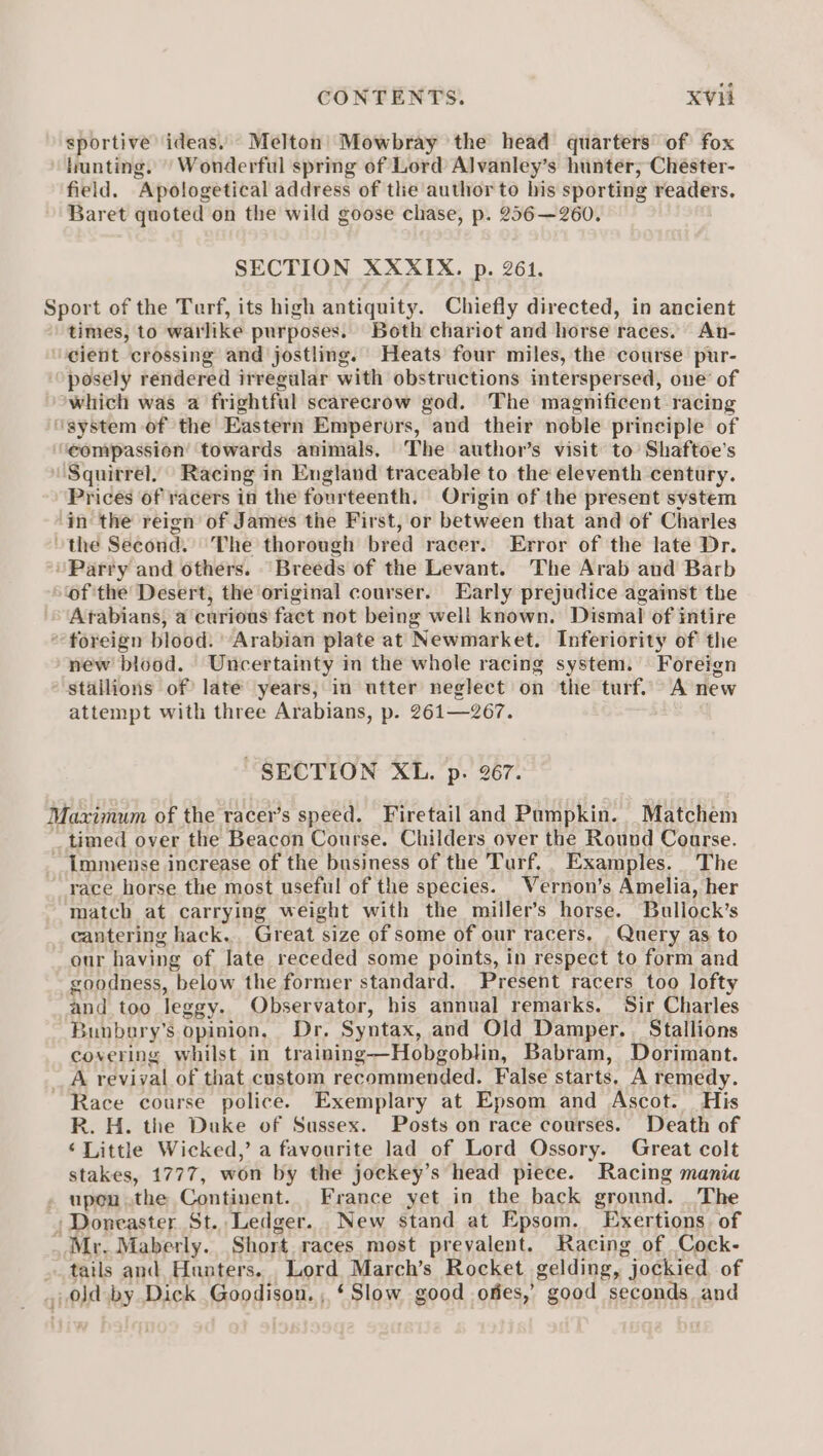 sportive ‘ideas. Melton Mowbray the head quarters of fox hunting. ' Wonderful spring of Lord Alvanley’s hunter, Chester- field. Apologetical address of tlie author to bis sporting readers, Baret quoted on the wild goose chase, p. 256—260. SECTION XXXIX. p. 261. Sport of the Terf, its high antiquity. Chiefly directed, in ancient times, to warlike purposes. Both chariot and horse races. An- ‘eient crossing and jostling. Heats four miles, the course pur- posely rendered irregular with obstructions interspersed, one of *which was a frightful scarecrow god. The magnificent racing ‘system of the Eastern Emperors, and their noble principle of ‘‘eompassion’ towards animals, The author’s visit to’ Shaftoe’s Squirrel, Racing in England traceable to the eleventh century. Prices of racers in the fourteenth. Origin of the present system ‘in the reign of James the First, or between that and of Charles the Second. The thorough bred racer. Error of the late Dr. Party and others. Breeds of the Levant. The Arab and Barb of 'the Desert, the original courser. Early prejudice against the Arabians, a curious fact not being well known. Dismal of intire “foreign blood. “Arabian plate at Newmarket. Inferiority of the new blood. Uncertainty in the whole racing system. Foreign stallions of late years, in utter neglect on the turf. A new attempt with three Arabians, p. 261—267. SECTION XL. p. 267. Maximum of the racer’s speed. Firetail and Pumpkin. Matchem _ timed over the Beacon Course. Childers over the Round Course. ~ Immense increase of the business of the Turf. Examples. The race horse the most useful of the species. Vernon’s Amelia, her match at carrying weight with the miller’s horse. Bullock’s cantering hack. Great size of some of our racers, . Query as to our having of late receded some points, in respect to form and goodness, below the former standard. Present racers too lofty and too leggy. Observator, his annual remarks. Sir Charles 3unbary’s opinion, Dr, Syntax, and Old Damper. Stallions covering whilst in training—Hobgoblin, Babram, Dorimant. _A revival of that custom recommended. False starts, A remedy. Race course police. Exemplary at Epsom and Ascot. His R. H. the Duke of Sussex. Posts on race courses. Death of ‘Little Wicked,’ a favourite lad of Lord Ossory. Great colt stakes, 1777, won by the jockey’s head piece. Racing mania . upen.the Continent. France yet in the back ground. _The , Doneaster St. Ledger. New stand at Epsom. Exertions. of Mr. Maberly.. Short races most prevalent. Racing of Cock- » tails and Hunters. Lord March’s Rocket gelding, jockied of , 0Jd by Dick Goodison. , ‘Slow good ofies,’ good seconds and