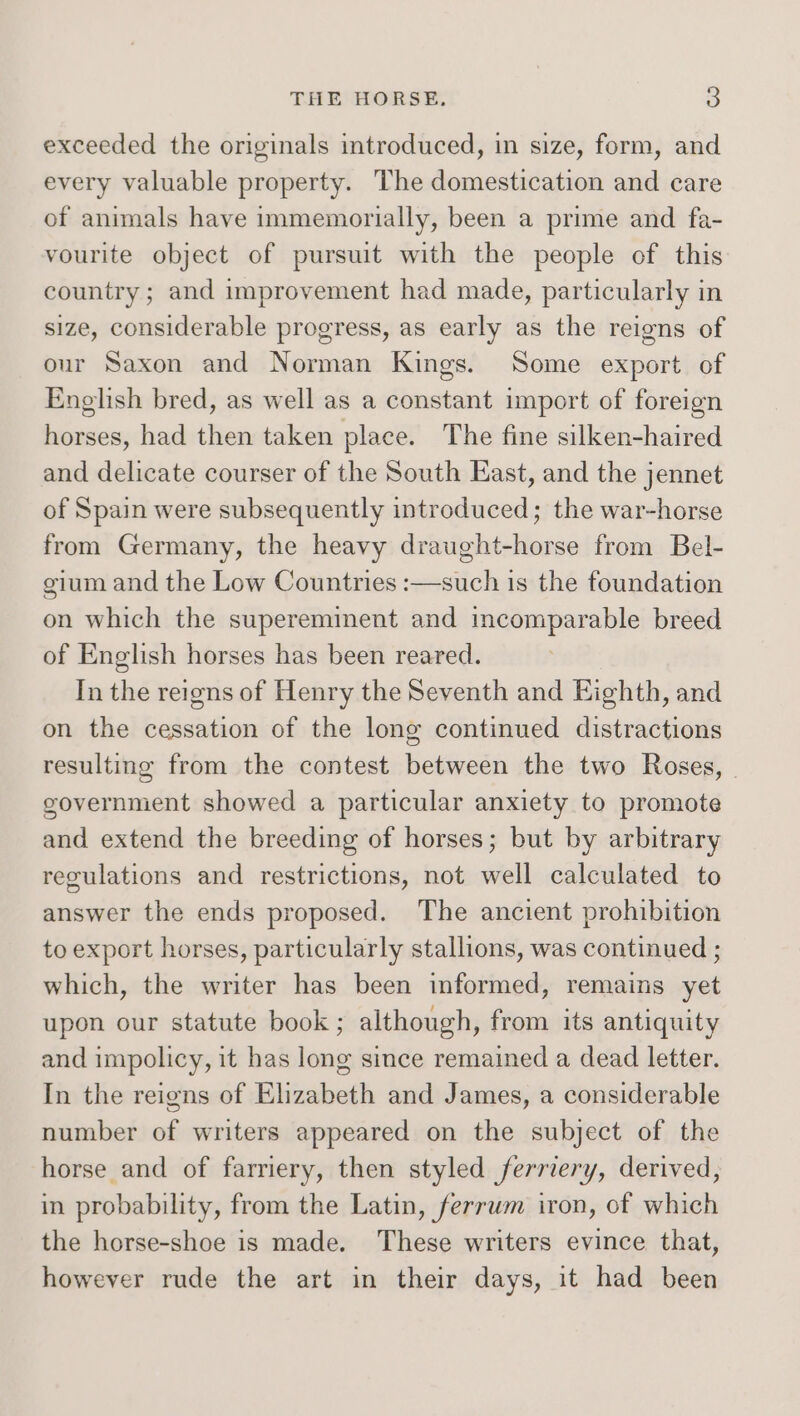 exceeded the originals introduced, in size, form, and every valuable property. The domestication and care of animals have immemorially, been a prime and fa- vourite object of pursuit with the people of this country ; and improvement had made, particularly in size, considerable progress, as early as the reigns of our Saxon and Norman Kings. Some export of English bred, as well as a constant import of foreign horses, had then taken place. The fine silken-haired and delicate courser of the South East, and the jennet of Spain were subsequently introduced; the war-horse from Germany, the heavy draught-horse from Bel- gium and the Low Countries :—such is the foundation on which the supereminent and incomparable breed of English horses has been reared. In the reigns of Henry the Seventh and Eighth, and on the cessation of the long continued distractions resulting from the contest between the two Roses, | government showed a particular anxiety to promote and extend the breeding of horses; but by arbitrary regulations and restrictions, not well calculated to answer the ends proposed. The ancient prohibition to export horses, particularly stallions, was continued ; which, the writer has been informed, remains yet upon our statute book ; although, from its antiquity and impolicy, it has long since remained a dead letter. In the reigns of Elizabeth and James, a considerable number of writers appeared on the subject of the horse and of farriery, then styled ferriery, derived, in probability, from the Latin, ferrum iron, of which the horse-shoe is made. These writers evince that, however rude the art in their days, it had been