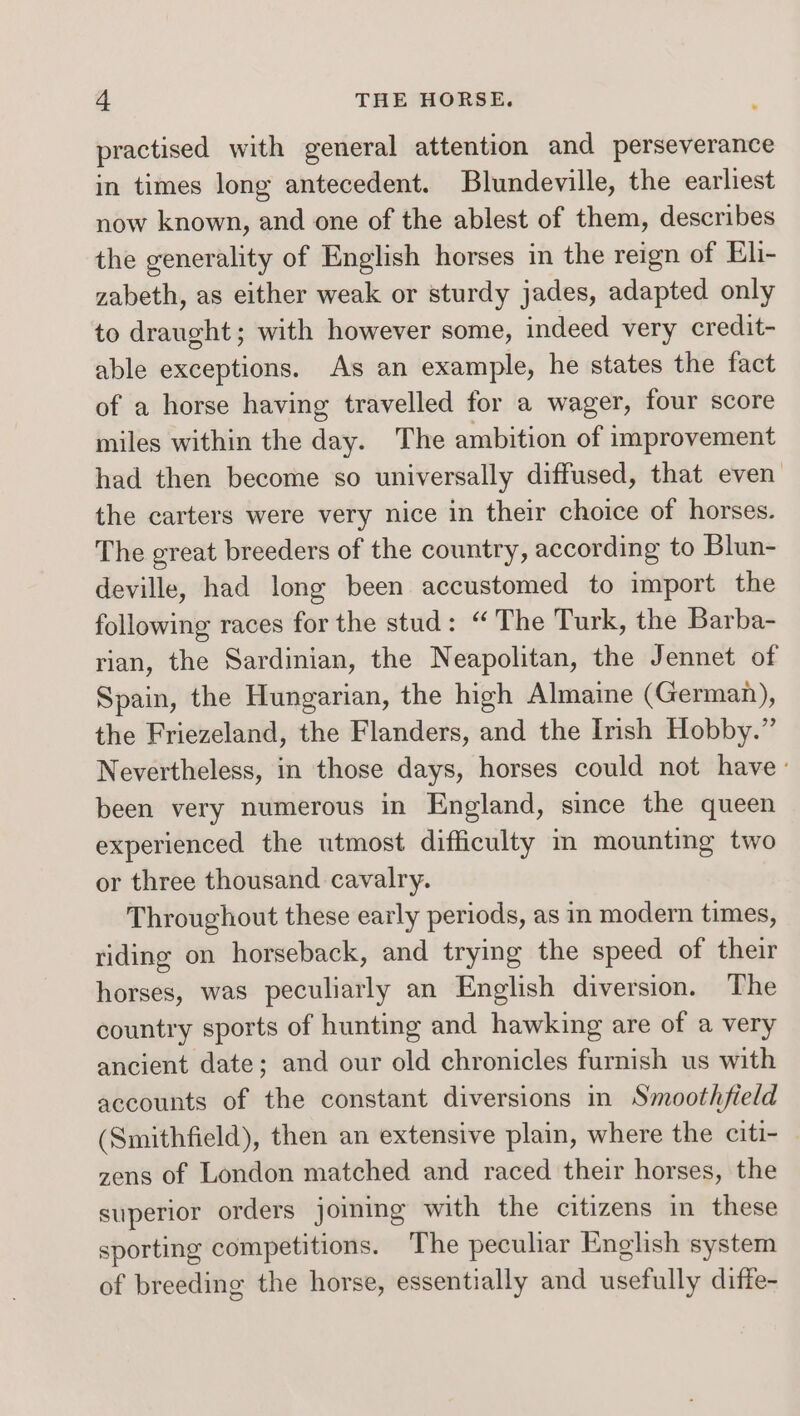 practised with general attention and perseverance in times long antecedent. Blundeville, the earliest now known, and one of the ablest of them, describes the generality of English horses in the reign of Eli- zabeth, as either weak or sturdy jades, adapted only to draught; with however some, indeed very credit- able exceptions. As an example, he states the fact of a horse having travelled for a wager, four score miles within the day. The ambition of improvement had then become so universally diffused, that even’ the carters were very nice in their choice of horses. The great breeders of the country, according to Blun- deville, had long been accustomed to import the following races for the stud: “The Turk, the Barba- rian, the Sardinian, the Neapolitan, the Jennet of Spain, the Hungarian, the high Almaine (German), the Friezeland, the Flanders, and the Irish Hobby.” Nevertheless, in those days, horses could not have: been very numerous in England, since the queen experienced the utmost difficulty m mounting two or three thousand cavalry. Throughout these early periods, as in modern times, riding on horseback, and trying the speed of their horses, was peculiarly an English diversion. The country sports of hunting and hawking are of a very ancient date; and our old chronicles furnish us with accounts of the constant diversions in Smoothfield (Smithfield), then an extensive plain, where the citi- — zens of London matched and raced their horses, the superior orders joining with the citizens in these sporting competitions. The peculiar English system of breeding the horse, essentially and usefully diffe-