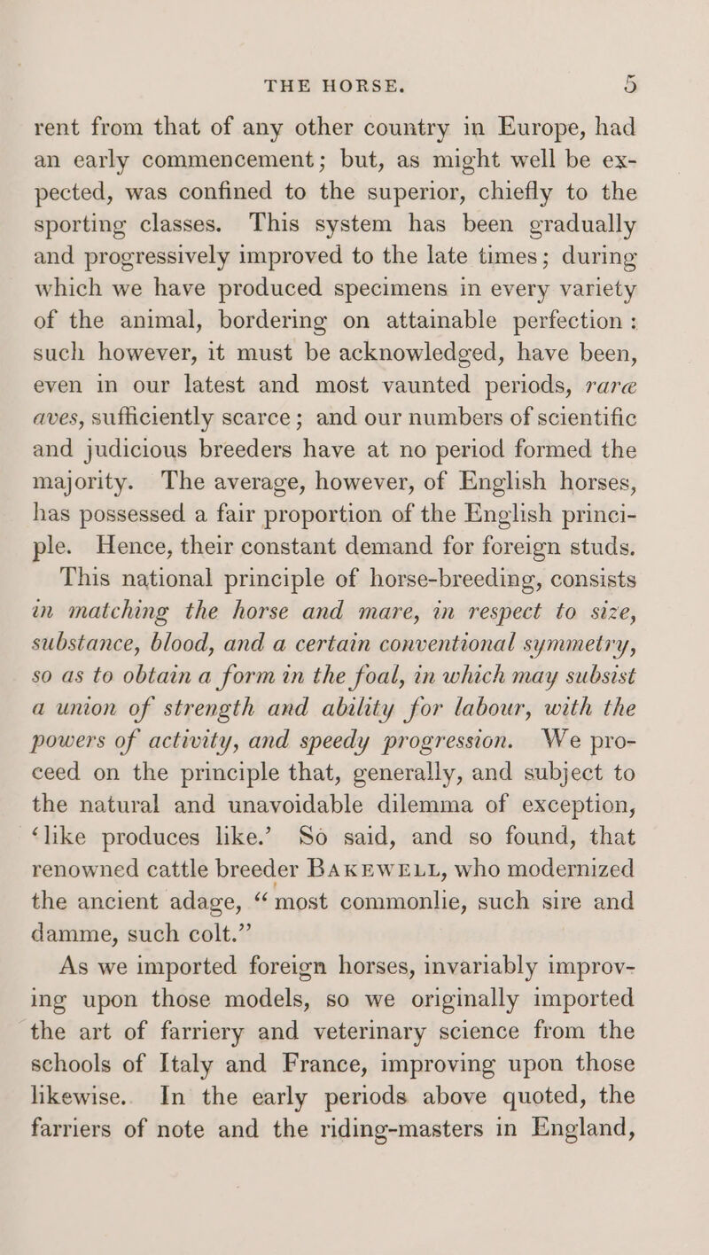 rent from that of any other country in Europe, had an early commencement; but, as might well be ex- pected, was confined to the superior, chiefly to the sporting classes. This system has been gradually and progressively improved to the late times; during which we have produced specimens in every variety of the animal, bordering on attainable perfection : such however, it must be acknowledged, have been, even in our latest and most vaunted periods, rare aves, sufficiently scarce; and our numbers of scientific and judicious breeders have at no period formed the majority. The average, however, of English horses, has possessed. a fair proportion of the English princi- ple. Hence, their constant demand for foreign studs. This national principle of horse-breeding, consists in matching the horse and mare, in respect to size, substance, blood, and a certain conventional symmetry, so as to obtain a form in the foal, in which may subsist a union of strength and ability for labour, with the powers of activity, and speedy progression. We pro- ceed on the principle that, generally, and subject to the natural and unavoidable dilemma of exception, ‘like produces like.’ So said, and so found, that renowned cattle breeder BAKEWELL, who modernized the ancient adage, “most commonlie, such sire and damme, such colt.” As we imported foreign horses, invariably improv- ing upon those models, so we originally imported the art of farriery and veterinary science from the schools of Italy and France, improving upon those likewise.. In the early periods above quoted, the farriers of note and the riding-masters in England,