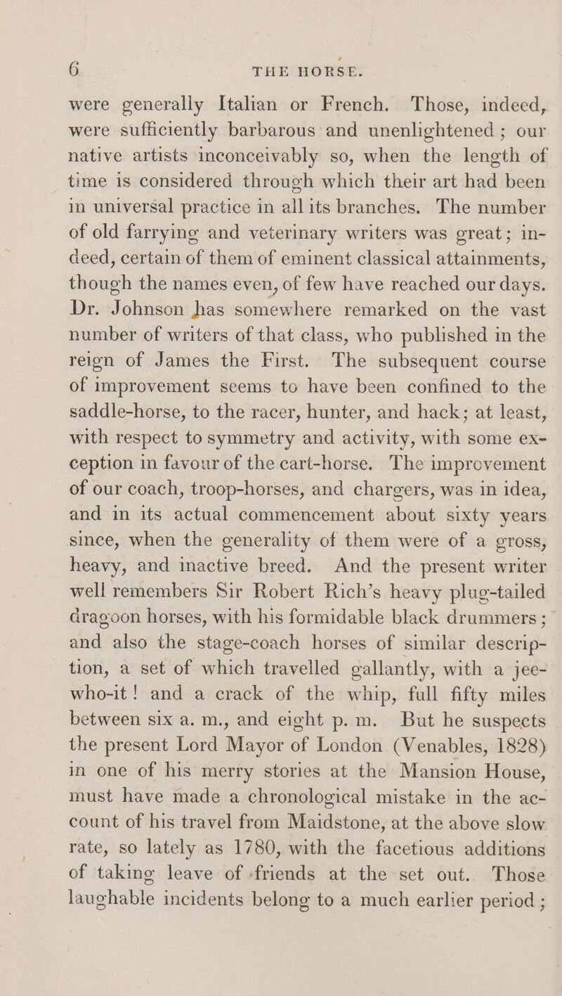 were generally Italian or French. Those, indeed, were sufficiently barbarous and unenlightened ; our native artists inconceivably so, when the length of time is considered through which their art had been in universal practice in allits branches. The number of old farrying and veterinary writers was great; in- deed, certain of them of eminent classical attainments, though the names even, of few have reached our days. Dr. Johnson has somewhere remarked on the vast number of writers of that class, who published in the reign of James the First. The subsequent course of improvement seems to have been confined to the saddle-horse, to the racer, hunter, and hack; at least, with respect to symmetry and activity, with some ex- ception in favour of the cart-horse. The improvement of our coach, troop-horses, and chargers, was in idea, and in its actual commencement about sixty years since, when the generality of them were of a gross, heavy, and inactive breed. And the present writer well remembers Sir Robert Rich’s heavy plug-tailed dragoon horses, with his formidable black drummers ; and also the stage-coach horses of similar descrip- tion, a set of which travelled gallantly, with a jee- who-it ! and a crack of the whip, full fifty miles between six a.m., and eight p.m. But he suspects the present Lord Mayor of London (Venables, 1828) in one of his merry stories at the Mansion House, must have made a chronological mistake in the ac- count of his travel from Maidstone, at the above slow rate, so lately as 1780, with the facetious additions of taking leave of -friends at the set out. Those laughable incidents belong to a much earlier period ;