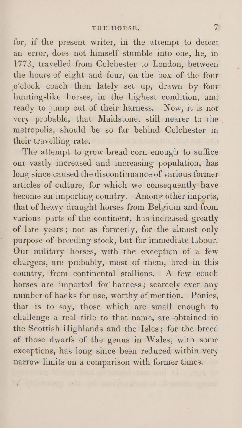 for, if the present writer, in the attempt to detect an error, does not himself stumble into one, he, in 1773, travelled from Colchester to London, between the hours of eight and four, on the box of the four o'clock coach then lately set up, drawn by four hunting-like horses, in the highest condition, and ready to jump out of their harness. Now, it is not very probable, that Maidstone, still nearer to the. metropolis, should be so far behind Colchester in their travelling rate. The attempt to grow bread corn enough to suffice our vastly increased and increasing population, has long since caused the discontinuance of various former articles of culture, for which we consequently: have become an importing country. Among other imports, that of heavy draught horses from Basin and from various parts of the continent, has increased. greatly of late years; not as formerly, for the almost only purpose of breeding stock, but for immediate labour. Our military horses, with the exception of a few chargers, are probably, most of them, bred in this country, from continental stallions. A few coach horses are imported for harness; scarcely ever any number of hacks for use, worthy of mention. Ponies, that is to say, those which are small enough to challenge a real title to that name, are obtained in the Scottish Highlands and the Isles; for the breed of those dwarfs of the genus in Wales, with some exceptions, has long since been reduced within very narrow limits on a comparison with former times.