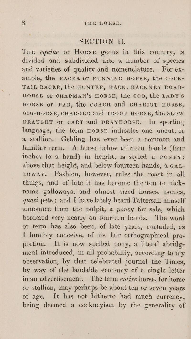 SECTION II. Tue equine or Horse genus in this country, is divided and subdivided into a number of species and varieties of quality and nomenclature. For ex- ample, the RACER or RUNNING HORSE, the cocK- TAIL RACER, the HUNTER, HACK, HACKNEY ROAD- HORSE or CHAPMAN’S HORSE, the cops, the LADY’s HORSE or PAD, the coAcH and CHARIOT HORSE, GIG-HORSE, CHARGER and TROOP HORSE, the sLow DRAUGHT or CART and DRAyHORSE, In sporting language, the term HORSE indicates one uncut, or a stallion, Gelding has ever been a common and familiar term. A horse below thirteen hands (four inches to a hand) in height, is styled a PONEY; above that height, and below fourteen hands, a GAL- LOWAY. Fashion, however, rules the roast in all things, and of late it has become the‘ton to nick- name galloways, and almost sized horses, ponies, quasi pets ; and I have lately heard Tattersall himself announce from the pulpit, a poney for sale, which bordered very nearly on fourteen hands. The word or term has also been, of late years, curtailed, as I humbly conceive, of its fair orthographical pro- portion. It is now spelled pony, a literal abridg- ment introduced, in all probability, according to my observation, by that celebrated journal the Times, by way of the laudable economy of a single letter © in an advertisement, The term entire horse, for horse or stallion, may perhaps be about ten or seven years of age. It has not hitherto had much currency, being deemed a cockneyism by the generality of